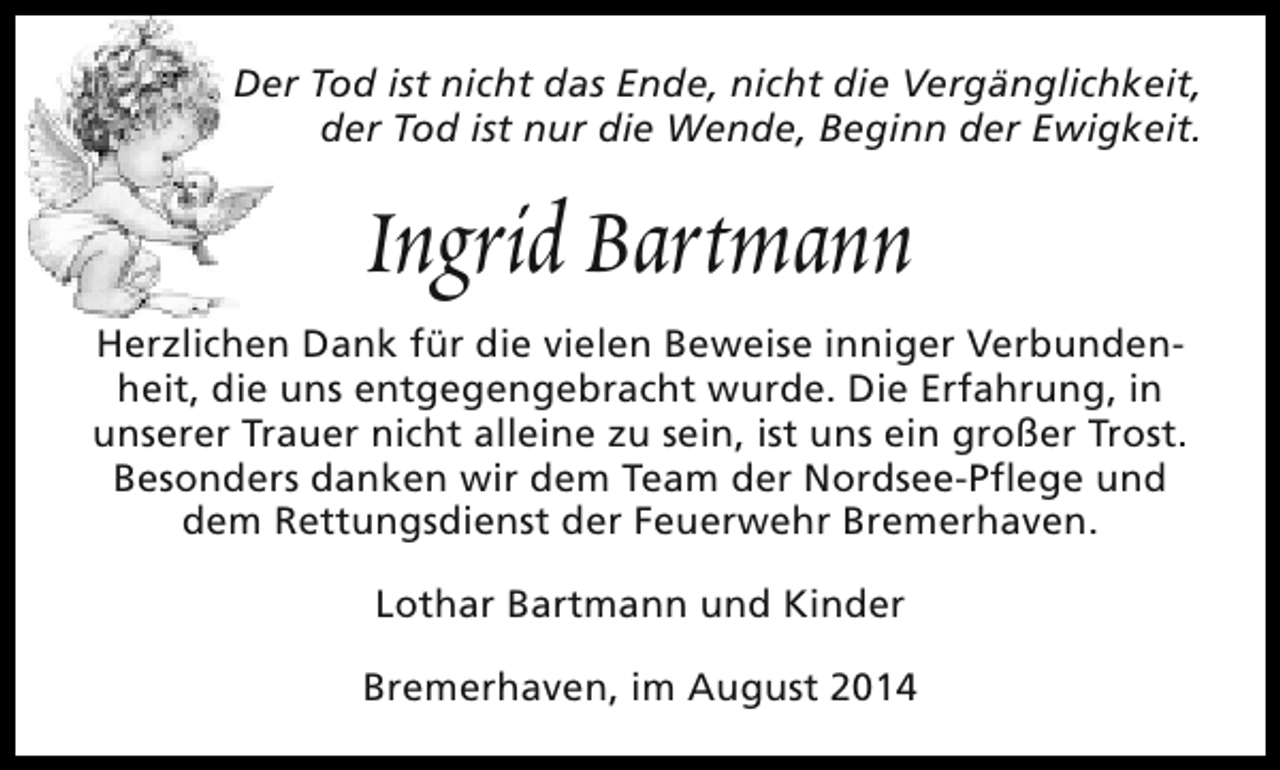 <p>Der Tod ist nicht das Ende, nicht die Vergänglichkeit,<br />der Tod ist nur die Wende, Beginn der Ewigkeit.</p><p>Ingrid Bartmann<br />Herzlichen Dank für die vielen Beweise inniger Verbundenheit, die uns entgegengebracht wurde. Die Erfahrung, in<br />unserer Trauer nicht alleine zu sein, ist uns ein großer Trost.<br />Besonders danken wir dem Team der Nordsee-Pflege und<br />dem Rettungsdienst der Feuerwehr Bremerhaven.<br />Lothar Bartmann und Kinder<br />Bremerhaven, im August 2014</p>