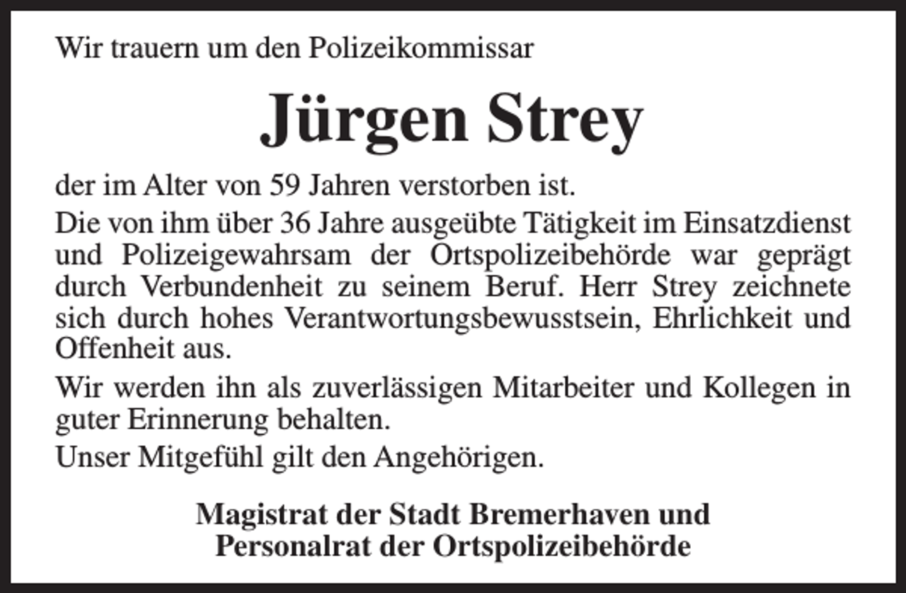 <p>Wir trauern um den Polizeikommissar</p><p>Jürgen Strey</p><p>der im Alter von 59 Jahren verstorben ist.<br />Die von ihm über 36 Jahre ausgeübte Tätigkeit im Einsatzdienst<br />und Polizeigewahrsam der Ortspolizeibehörde war geprägt<br />durch Verbundenheit zu seinem Beruf. Herr Strey zeichnete<br />sich durch hohes Verantwortungsbewusstsein, Ehrlichkeit und<br />Offenheit aus.<br />Wir werden ihn als zuverlässigen Mitarbeiter und Kollegen in<br />guter Erinnerung behalten.<br />Unser Mitgefühl gilt den Angehörigen.<br />Magistrat der Stadt Bremerhaven und<br />Personalrat der Ortspolizeibehörde</p>