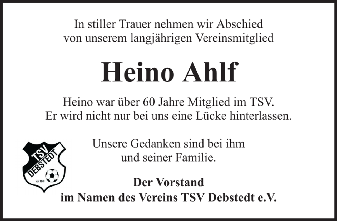 <p>In stiller Trauer nehmen wir Abschied<br />von unserem langjährigen Vereinsmitglied</p><p>Heino Ahlf<br />Heino war über 60 Jahre Mitglied im TSV.<br />Er wird nicht nur bei uns eine Lücke hinterlassen.<br />Unsere Gedanken sind bei ihm<br />und seiner Familie.<br />Der Vorstand<br />im Namen des Vereins TSV Debstedt e.V.</p>
