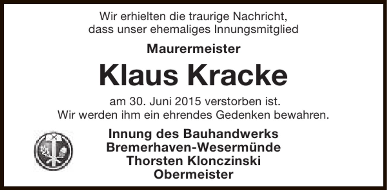 <p>Wir erhielten die traurige Nachricht,<br />dass unser ehemaliges Innungsmitglied</p><p>Maurermeister</p><p>Klaus Kracke</p><p>am 30. Juni 2015 verstorben ist.<br />Wir werden ihm ein ehrendes Gedenken bewahren.</p><p>Innung des Bauhandwerks<br />Bremerhaven-Wesermünde<br />Thorsten Klonczinski<br />Obermeister</p>