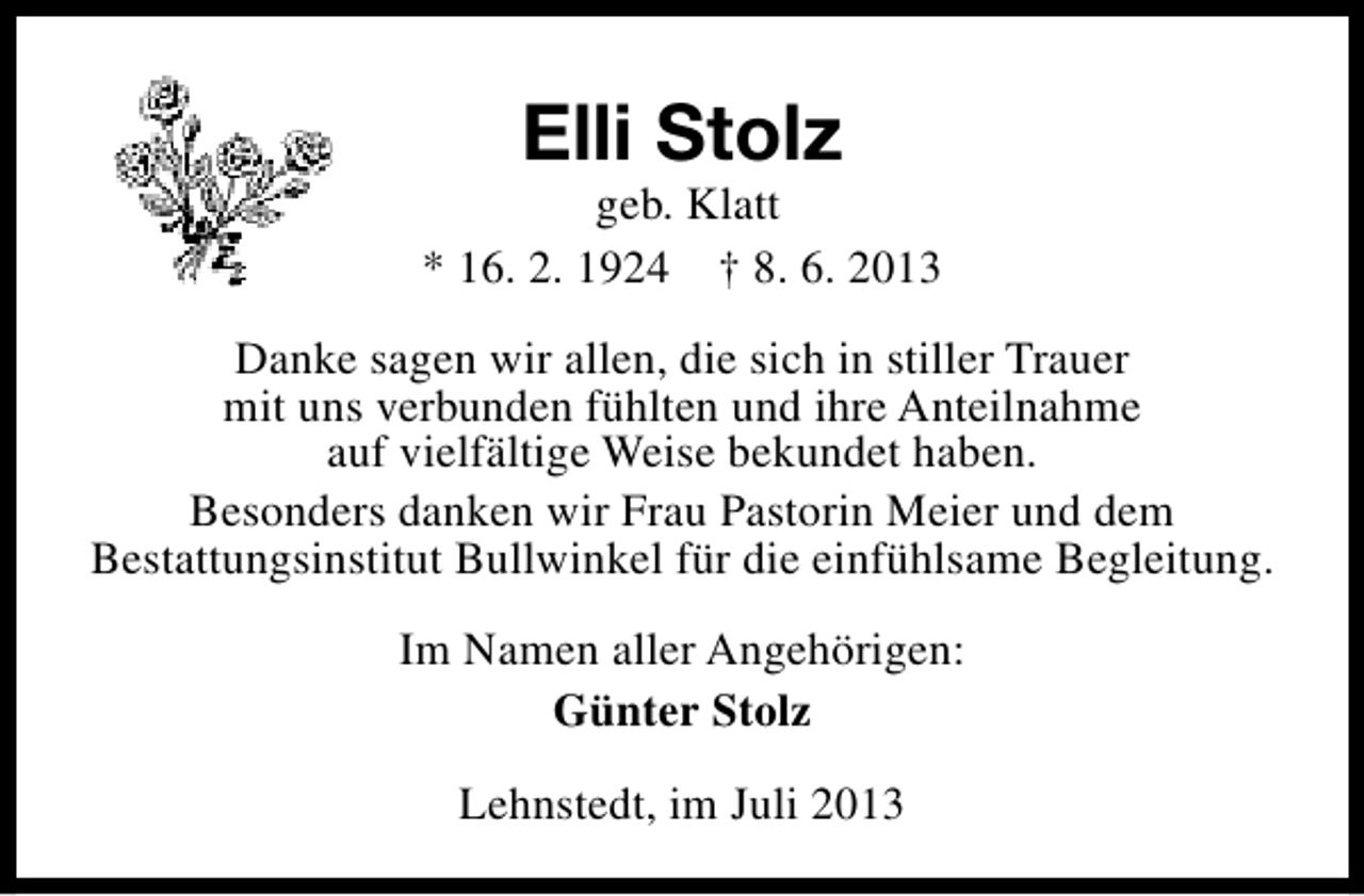 <p>Elli Stolz</p><p>geb. Klatt<br />* 16. 2. 1924 † 8. 6. 2013<br />Danke sagen wir allen, die sich in stiller Trauer<br />mit uns verbunden fühlten und ihre Anteilnahme<br />auf vielfältige Weise bekundet haben.<br />Besonders danken wir Frau Pastorin Meier und dem<br />Bestattungsinstitut Bullwinkel für die einfühlsame Begleitung.<br />Im Namen aller Angehörigen:<br />Günter Stolz<br />Lehnstedt, im Juli 2013</p>