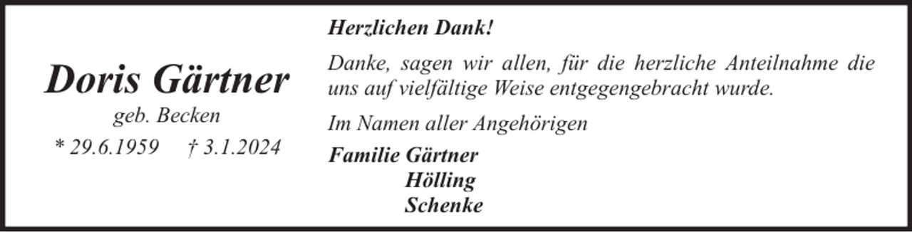 <p>Herzlichen Dank!</p><p>Doris Gärtner<br />geb. Becken<br />* 29.6.1959 † 3.1.2024</p><p>Danke, sagen wir allen, für die herzliche Anteilnahme die<br />uns auf vielfältige Weise entgegengebracht wurde.<br />Im Namen aller Angehörigen<br />Familie Gärtner<br />Hölling<br />Schenke</p>