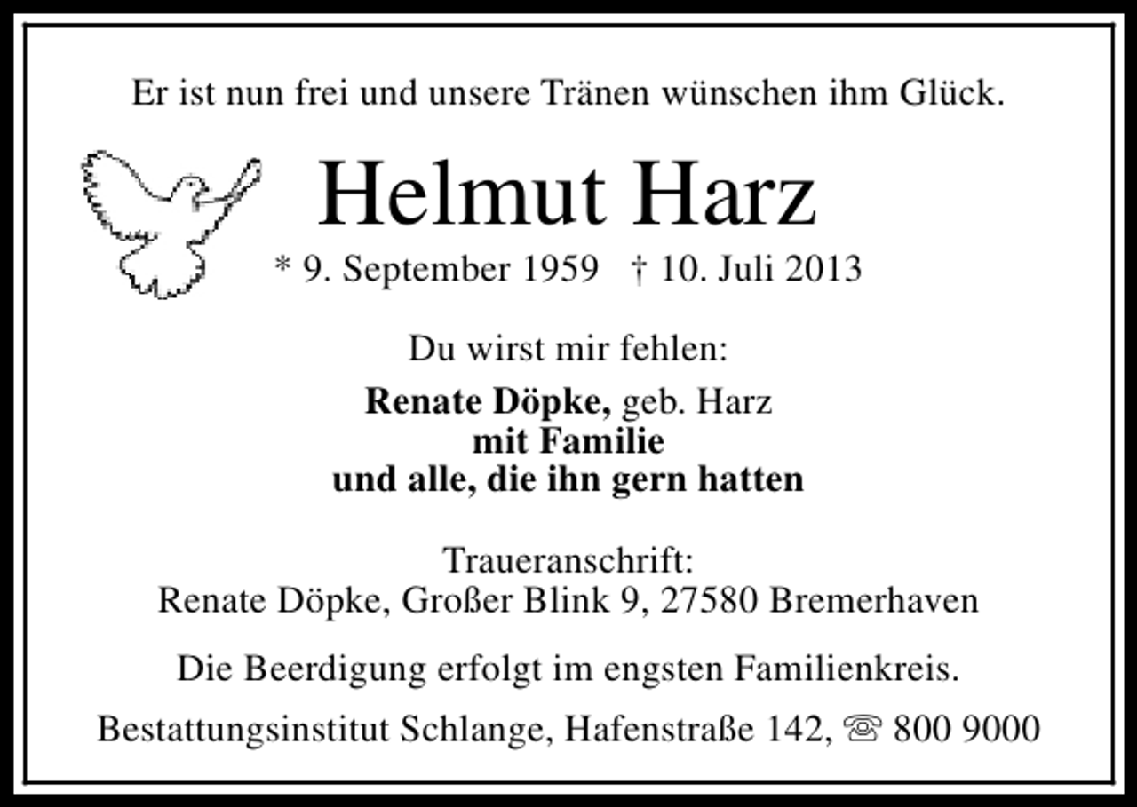 <p>Er ist nun frei und unsere Tränen wünschen ihm Glück.</p><p>Helmut Harz</p><p>* 9. September 1959 † 10. Juli 2013<br />Du wirst mir fehlen:<br />Renate Döpke, geb. Harz<br />mit Familie<br />und alle, die ihn gern hatten<br />Traueranschrift:<br />Renate Döpke, Großer Blink 9, 27580 Bremerhaven<br />Die Beerdigung erfolgt im engsten Familienkreis.<br />Bestattungsinstitut Schlange, Hafenstraße 142, s 800 9000</p>