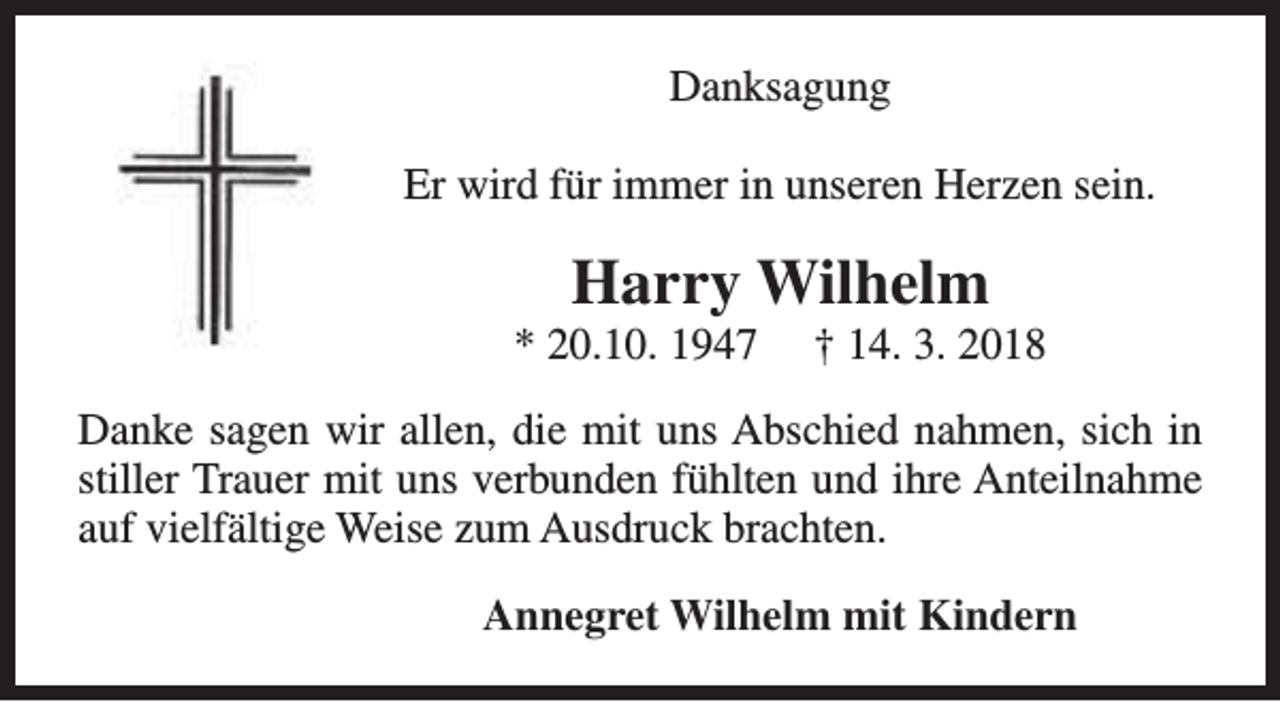 <p>Danksagung<br />Er wird für immer in unseren Herzen sein.</p><p>Harry Wilhelm</p><p>* 20.10. 1947</p><p>† 14. 3. 2018</p><p>Danke sagen wir allen, die mit uns Abschied nahmen, sich in<br />stiller Trauer mit uns verbunden fühlten und ihre Anteilnahme<br />auf vielfältige Weise zum Ausdruck brachten.<br />Annegret Wilhelm mit Kindern</p>