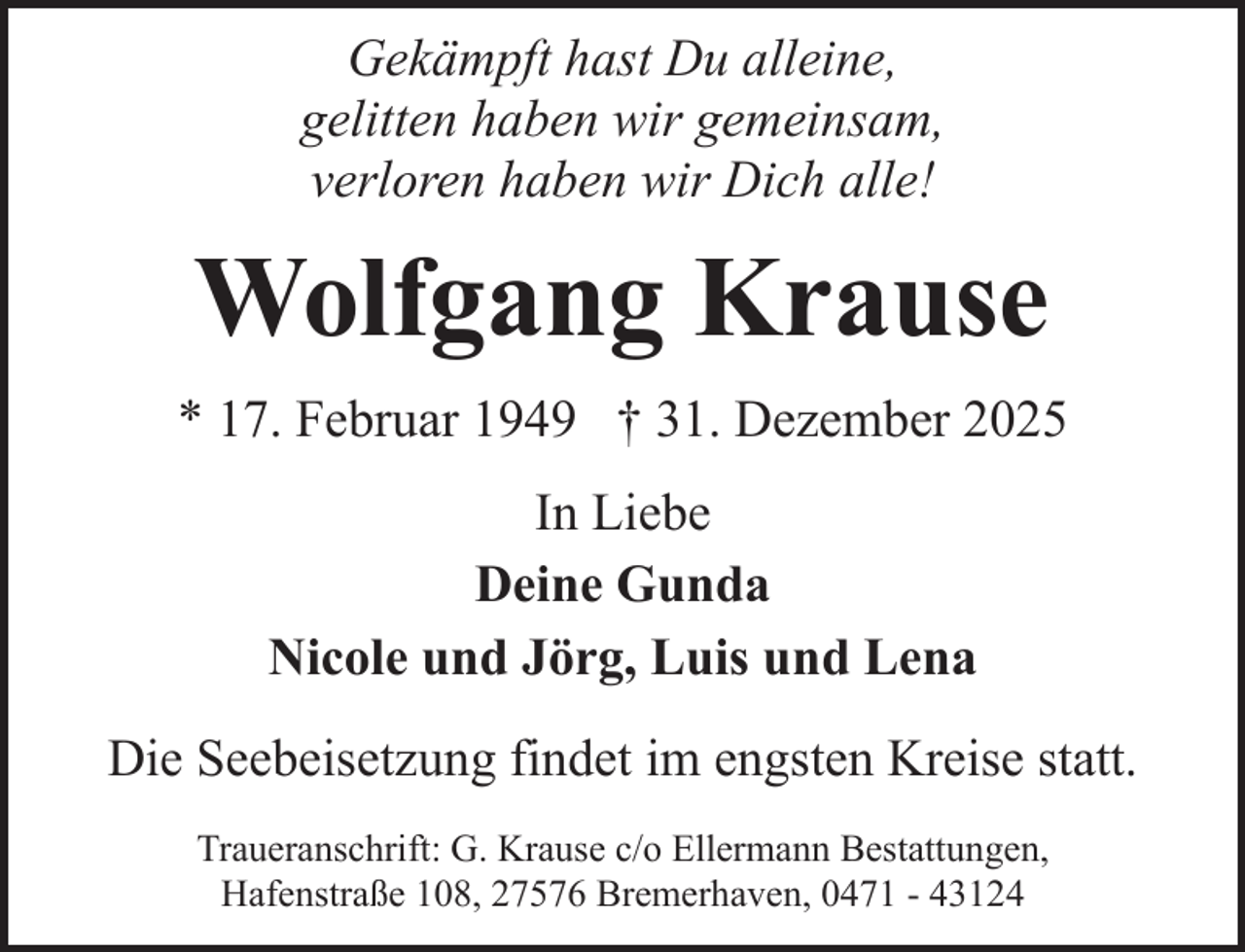 <p>Gekämpft hast Du alleine,<br />gelitten haben wir gemeinsam,<br />verloren haben wir Dich alle!</p><p>Wolfgang Krause<br />* 17. Februar 1949 † 31. Dezember 2025<br />In Liebe<br />Deine Gunda<br />Nicole und Jörg, Luis und Lena<br />Die Seebeisetzung findet im engsten Kreise statt.<br />Traueranschrift: G. Krause c/o Ellermann Bestattungen,<br />Hafenstraße 108, 27576 Bremerhaven, 0471 - 43124</p>