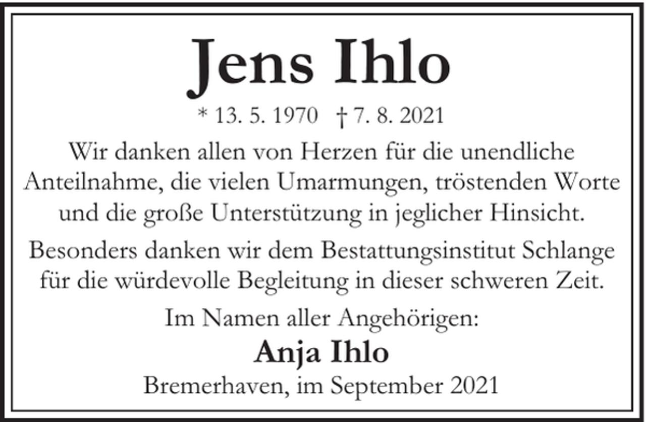 <p>Jens Ihlo<br />* 13. 5. 1970 † 7. 8. 2021</p><p>Wir danken allen von Herzen für die unendliche<br />Anteilnahme, die vielen Umarmungen, tröstenden Worte<br />und die große Unterstützung in jeglicher Hinsicht.<br />Besonders danken wir dem Bestattungsinstitut Schlange<br />für die würdevolle Begleitung in dieser schweren Zeit.<br />Im Namen aller Angehörigen:</p><p>Anja Ihlo</p><p>Bremerhaven, im September 2021</p>