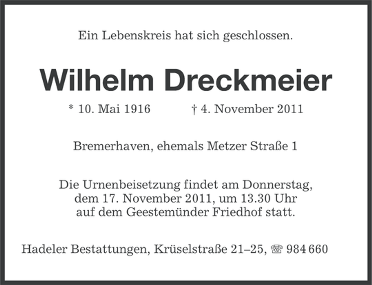 <p>Ein Lebenskreis hat sich geschlossen.</p><p>Wilhelm Dreckmeier<br />* 10. Mai 1916</p><p>† 4. November 2011</p><p>Bremerhaven, ehemals Metzer Straße 1<br />Die Urnenbeisetzung findet am Donnerstag,<br />dem 17. November 2011, um 13.30 Uhr<br />auf dem Geestemünder Friedhof statt.<br />Hadeler Bestattungen, Krüselstraße 21–25, 984 660</p>