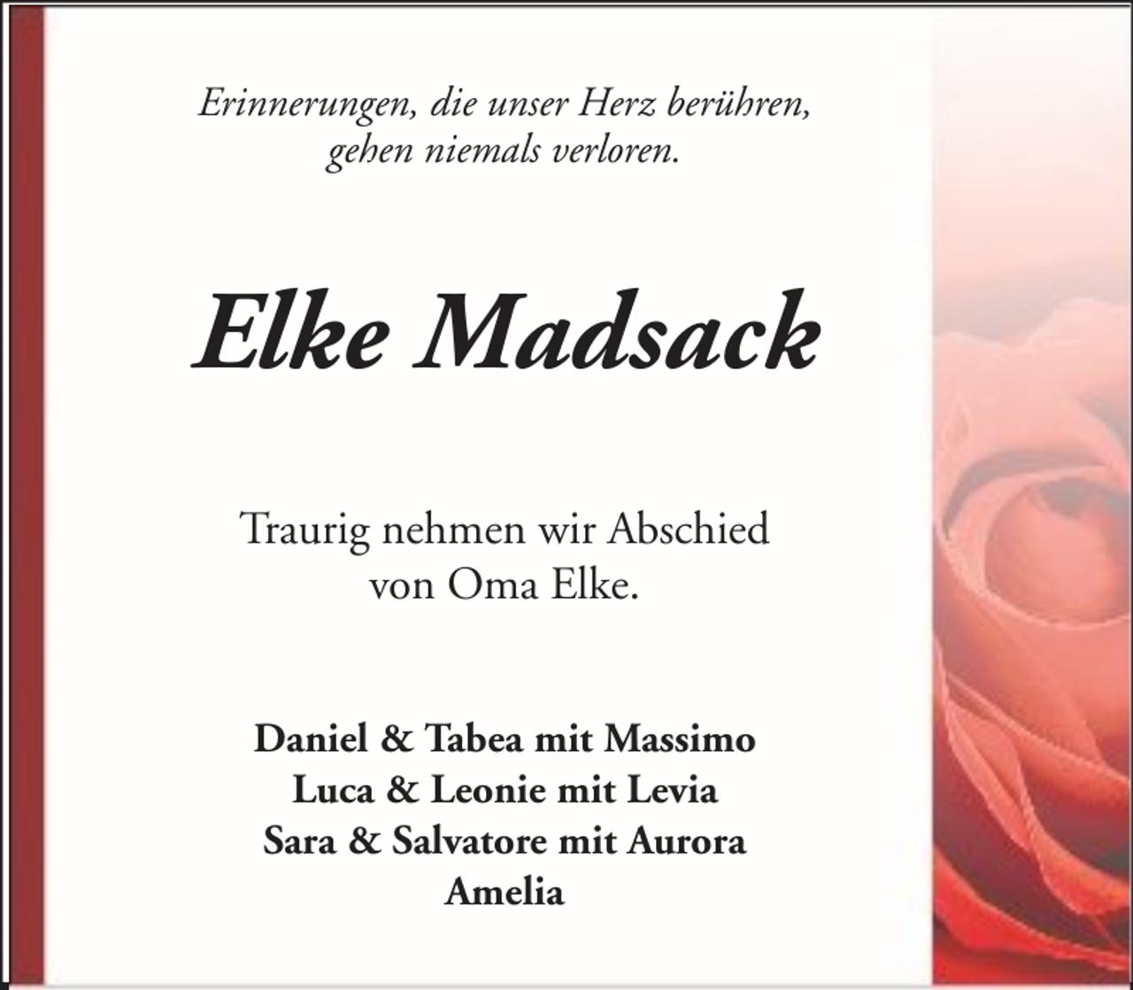 <p>Erinnerungen, die unser Herz berühren,<br />gehen niemals verloren.</p><p>Elke Madsack<br />Traurig nehmen wir Abschied<br />von Oma Elke.<br />Daniel &amp; Tabea mit Massimo<br />Luca &amp; Leonie mit Levia<br />Sara &amp; Salvatore mit Aurora<br />Amelia</p>