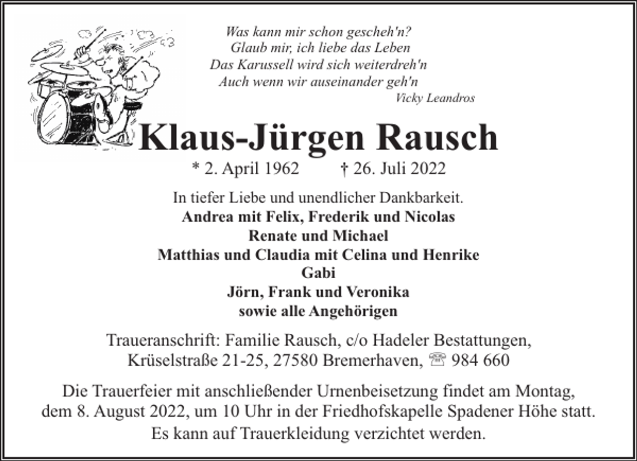 <p>Was kann mir schon gescheh'n?<br />Glaub mir, ich liebe das Leben<br />Das Karussell wird sich weiterdreh'n<br />Auch wenn wir auseinander geh'n</p><p>Vicky Leandros</p><p>Klaus-Jürgen Rausch<br />* 2. April 1962</p><p>† 26. Juli 2022</p><p>In tiefer Liebe und unendlicher Dankbarkeit.<br />Andrea mit Felix, Frederik und Nicolas<br />Renate und Michael<br />Matthias und Claudia mit Celina und Henrike<br />Gabi<br />Jörn, Frank und Veronika<br />sowie alle Angehörigen</p><p>Traueranschrift: Familie Rausch, c/o Hadeler Bestattungen,<br />Krüselstraße 21-25, 27580 Bremerhaven, ' 984 660<br />Die Trauerfeier mit anschließender Urnenbeisetzung findet am Montag,<br />dem 8. August 2022, um 10 Uhr in der Friedhofskapelle Spadener Höhe statt.<br />Es kann auf Trauerkleidung verzichtet werden.</p>