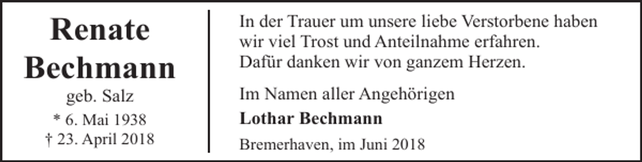 <p>Renate<br />Bechmann<br />geb. Salz</p><p>* 6. Mai 1938<br />† 23. April 2018</p><p>In der Trauer um unsere liebe Verstorbene haben<br />wir viel Trost und Anteilnahme erfahren.<br />Dafür danken wir von ganzem Herzen.<br />Im Namen aller Angehörigen<br />Lothar Bechmann<br />Bremerhaven, im Juni 2018</p>