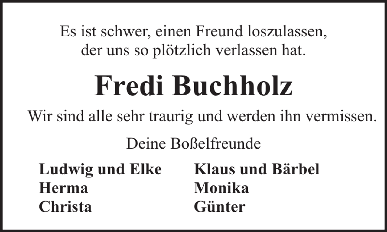 <p>Es ist schwer, einen Freund loszulassen,<br />der uns so plötzlich verlassen hat.</p><p>Fredi Buchholz<br />Wir sind alle sehr traurig und werden ihn vermissen.<br />Deine Boßelfreunde<br />Ludwig und Elke<br />Herma<br />Christa</p><p>Klaus und Bärbel<br />Monika<br />Günter</p>