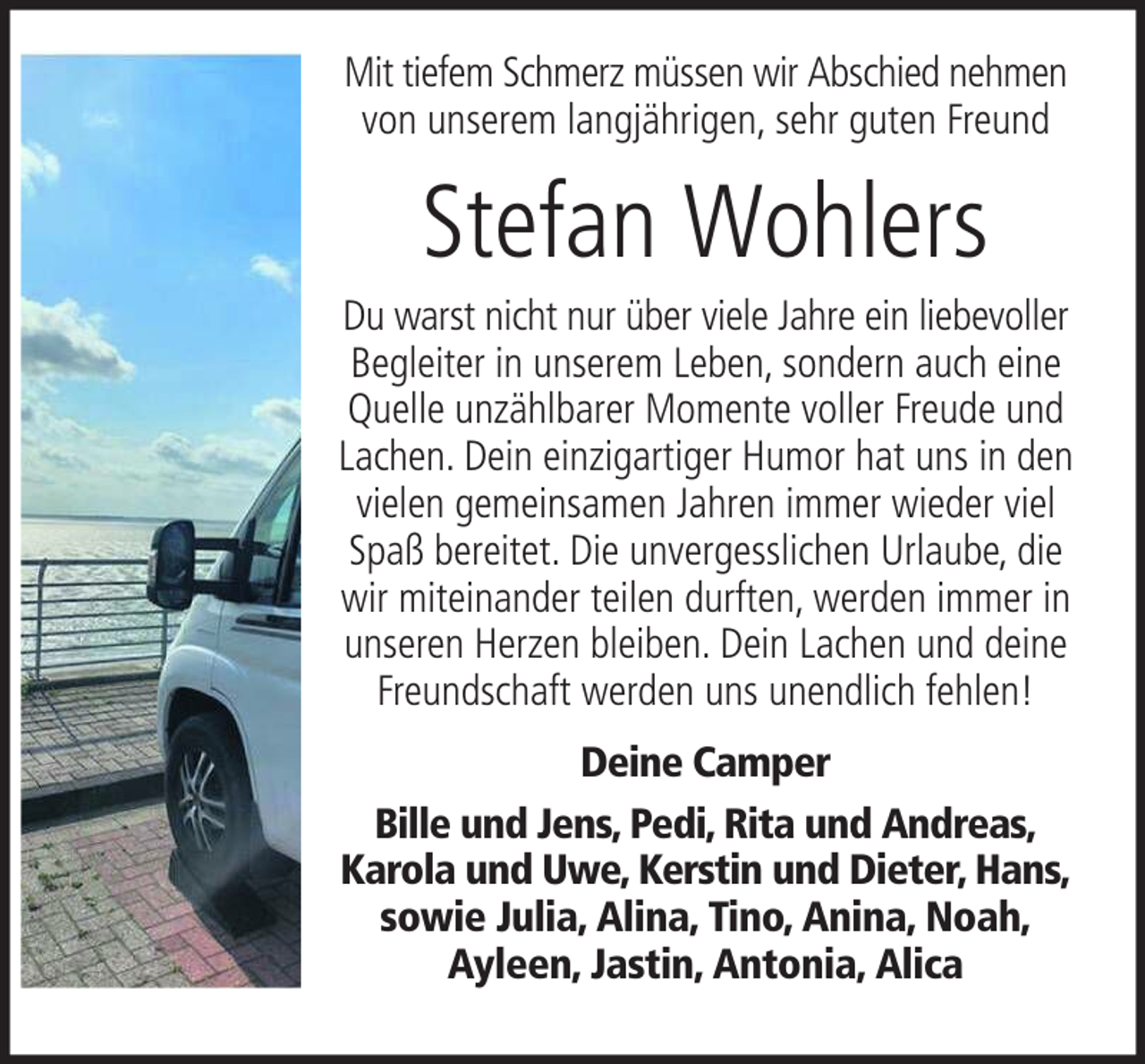 <p>Mit tiefem Schmerz müssen wir Abschied nehmen<br />von unserem langjährigen, sehr guten Freund</p><p>Stefan Wohlers<br />Du warst nicht nur über viele Jahre ein liebevoller<br />Begleiter in unserem Leben, sondern auch eine<br />Quelle unzählbarer Momente voller Freude und<br />Lachen. Dein einzigartiger Humor hat uns in den<br />vielen gemeinsamen Jahren immer wieder viel<br />Spaß bereitet. Die unvergesslichen Urlaube, die<br />wir miteinander teilen durften, werden immer in<br />unseren Herzen bleiben. Dein Lachen und deine<br />Freundschaft werden uns unendlich fehlen!<br />Deine Camper<br />Bille und Jens, Pedi, Rita und Andreas,<br />Karola und Uwe, Kerstin und Dieter, Hans,<br />sowie Julia, Alina, Tino, Anina, Noah,<br />Ayleen, Jastin, Antonia, Alica</p>