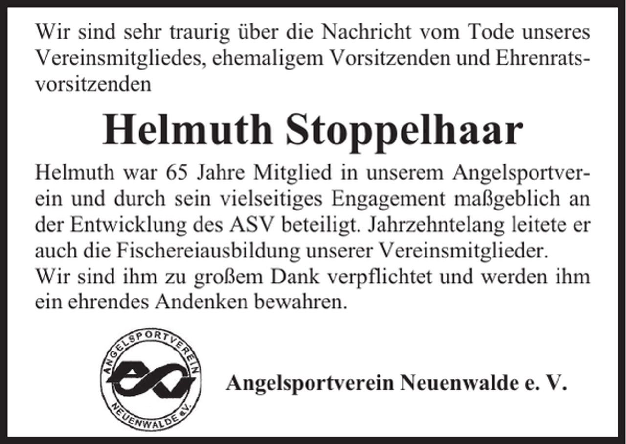 <p>Wir sind sehr traurig über die Nachricht vom Tode unseres<br />Vereinsmitgliedes, ehemaligem Vorsitzenden und Ehrenratsvorsitzenden</p><p>Helmuth Stoppelhaar</p><p>Helmuth war 65 Jahre Mitglied in unserem Angelsportverein und durch sein vielseitiges Engagement maßgeblich an<br />der Entwicklung des ASV beteiligt. Jahrzehntelang leitete er<br />auch die Fischereiausbildung unserer Vereinsmitglieder.<br />Wir sind ihm zu großem Dank verpflichtet und werden ihm<br />ein ehrendes Andenken bewahren.<br />Angelsportverein Neuenwalde e. V.</p>