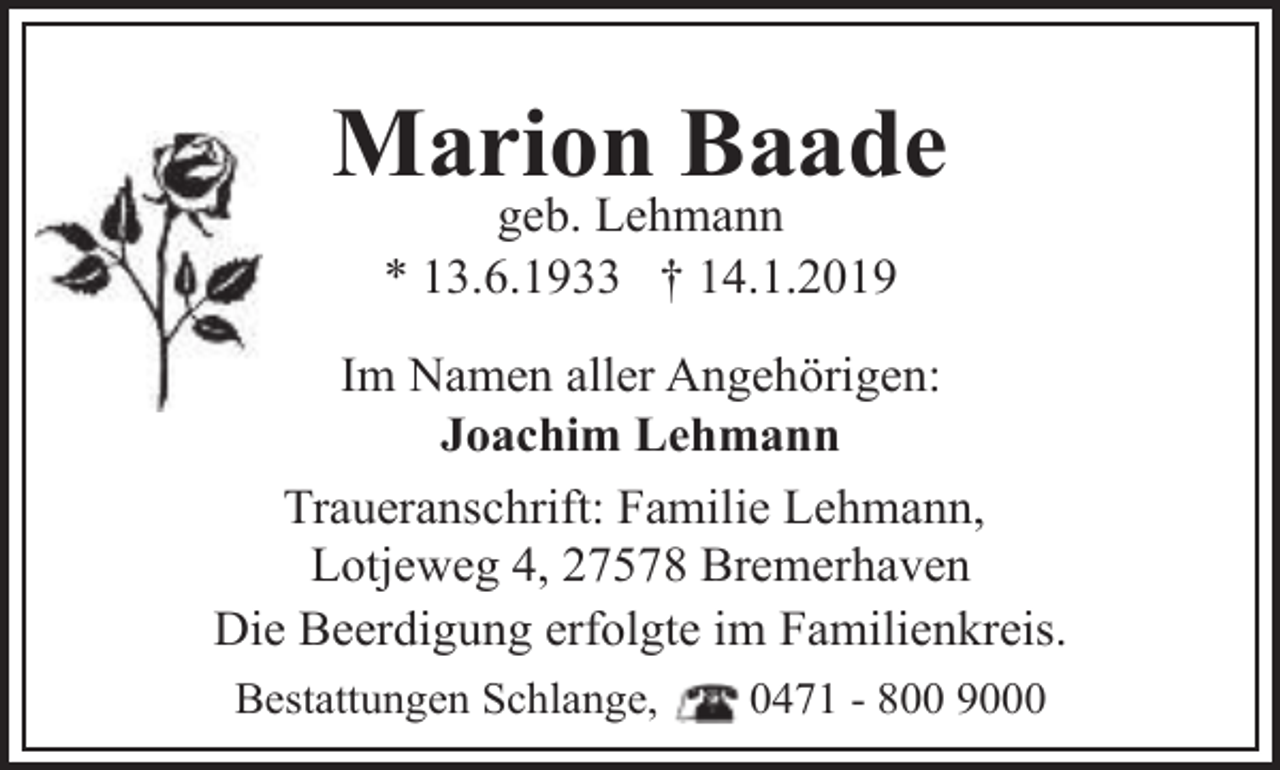 <p>Marion Baade<br />geb. Lehmann<br />* 13.6.1933 † 14.1.2019</p><p>Im Namen aller Angehörigen:<br />Joachim Lehmann<br />Traueranschrift: Familie Lehmann,<br />Lotjeweg 4, 27578 Bremerhaven<br />Die Beerdigung erfolgte im Familienkreis.<br />Bestattungen Schlange,</p><p>0471 - 800 9000</p>