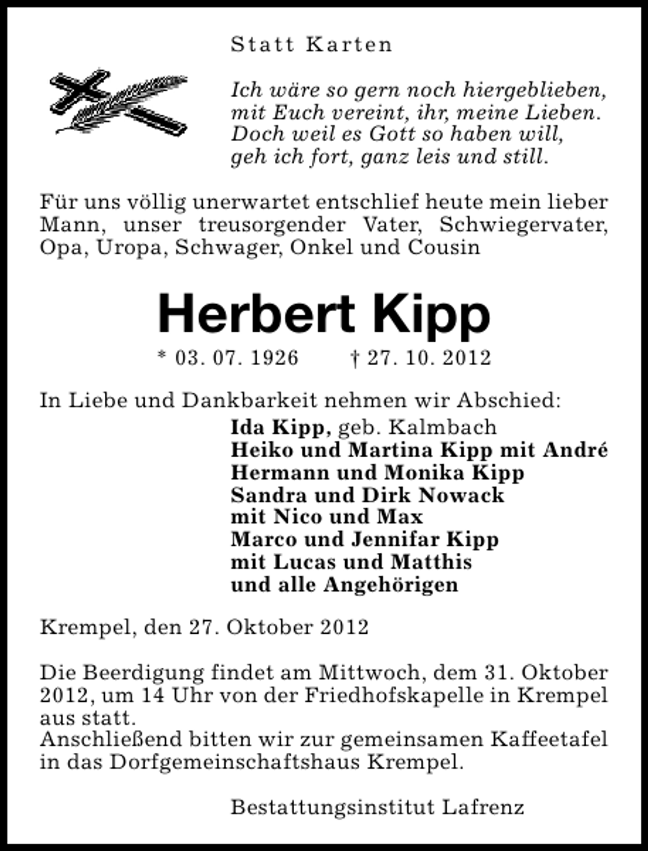 <p>S t a t t K a rt e n<br />Ich wäre so gern noch hiergeblieben,<br />mit Euch vereint, ihr, meine Lieben.<br />Doch weil es Gott so haben will,<br />geh ich fort, ganz leis und still.<br />Für uns völlig unerwartet entschlief heute mein lieber<br />Mann, unser treusorgender Vater, Schwiegervater,<br />Opa, Uropa, Schwager, Onkel und Cousin</p><p>Herbert Kipp</p><p>* 03. 07. 1926</p><p>† 27. 10. 2012</p><p>In Liebe und Dankbarkeit nehmen wir Abschied:<br />Ida Kipp, geb. Kalmbach<br />Heiko und Martina Kipp mit André<br />Hermann und Monika Kipp<br />Sandra und Dirk Nowack<br />mit Nico und Max<br />Marco und Jennifar Kipp<br />mit Lucas und Matthis<br />und alle Angehörigen<br />Krempel, den 27. Oktober 2012<br />Die Beerdigung findet am Mittwoch, dem 31. Oktober<br />2012, um 14 Uhr von der Friedhofskapelle in Krempel<br />aus statt.<br />Anschließend bitten wir zur gemeinsamen Kaffeetafel<br />in das Dorfgemeinschaftshaus Krempel.<br />Bestattungsinstitut Lafrenz</p>