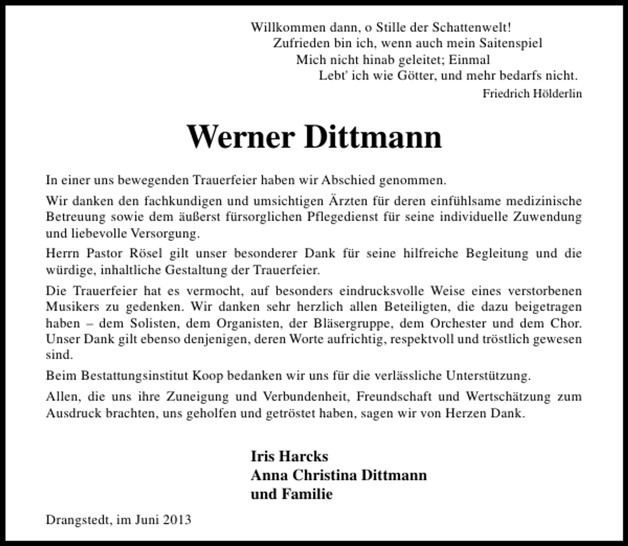 <p>Willkommen dann, o Stille der Schattenwelt!<br />Zufrieden bin ich, wenn auch mein Saitenspiel<br />Mich nicht hinab geleitet; Einmal<br />Lebt' ich wie Götter, und mehr bedarfs nicht.<br />Friedrich Hölderlin</p><p>Werner Dittmann<br />In einer uns bewegenden Trauerfeier haben wir Abschied genommen.<br />Wir danken den fachkundigen und umsichtigen Ärzten für deren einfühlsame medizinische<br />Betreuung sowie dem äußerst fürsorglichen Pflegedienst für seine individuelle Zuwendung<br />und liebevolle Versorgung.<br />Herrn Pastor Rösel gilt unser besonderer Dank für seine hilfreiche Begleitung und die<br />würdige, inhaltliche Gestaltung der Trauerfeier.<br />Die Trauerfeier hat es vermocht, auf besonders eindrucksvolle Weise eines verstorbenen<br />Musikers zu gedenken. Wir danken sehr herzlich allen Beteiligten, die dazu beigetragen<br />haben – dem Solisten, dem Organisten, der Bläsergruppe, dem Orchester und dem Chor.<br />Unser Dank gilt ebenso denjenigen, deren Worte aufrichtig, respektvoll und tröstlich gewesen<br />sind.<br />Beim Bestattungsinstitut Koop bedanken wir uns für die verlässliche Unterstützung.<br />Allen, die uns ihre Zuneigung und Verbundenheit, Freundschaft und Wertschätzung zum<br />Ausdruck brachten, uns geholfen und getröstet haben, sagen wir von Herzen Dank.</p><p>Iris Harcks<br />Anna Christina Dittmann<br />und Familie<br />Drangstedt, im Juni 2013</p>