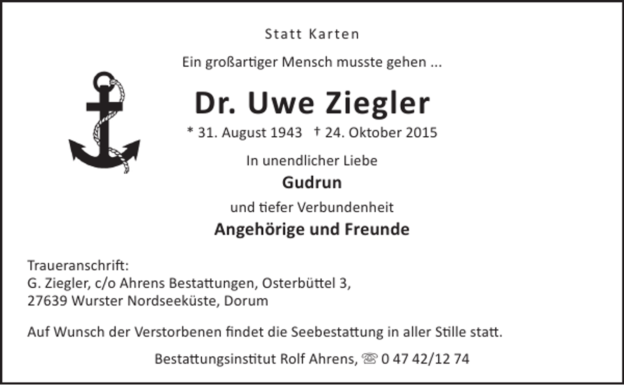 <p>Statt Karten<br />Ein großartiger Mensch musste gehen ...</p><p>Dr. Uwe Ziegler</p><p>* 31. August 1943 † 24. Oktober 2015<br />In unendlicher Liebe</p><p>Gudrun</p><p>und tiefer Verbundenheit</p><p>Angehörige und Freunde<br />Traueranschrift:<br />G. Ziegler, c/o Ahrens Bestattungen, Osterbüttel 3,<br />27639 Wurster Nordseeküste, Dorum<br />Auf Wunsch der Verstorbenen findet die Seebestattung in aller Stille statt.<br />Bestattungsinstitut Rolf Ahrens,  0 47 42/12 74</p>