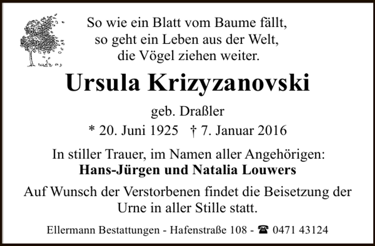 <p>So wie ein Blatt vom Baume fällt,<br />so geht ein Leben aus der Welt,<br />die Vögel ziehen weiter.</p><p>Ursula Krizyzanovski<br />geb. Draßler<br />* 20. Juni 1925 † 7. Januar 2016<br />In stiller Trauer, im Namen aller Angehörigen:<br />Hans-Jürgen und Natalia Louwers<br />Auf Wunsch der Verstorbenen findet die Beisetzung der<br />Urne in aller Stille statt.<br />Ellermann Bestattungen - Hafenstraße 108 - ( 0471 43124</p>