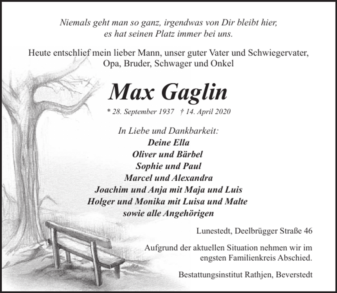 <p>Niemals geht man so ganz, irgendwas von Dir bleibt hier,<br />es hat seinen Platz immer bei uns.<br />Heute entschlief mein lieber Mann, unser guter Vater und Schwiegervater,<br />Opa, Bruder, Schwager und Onkel</p><p>Max Gaglin</p><p>* 28. September 1937 † 14. April 2020</p><p>In Liebe und Dankbarkeit:<br />Deine Ella<br />Oliver und Bärbel<br />Sophie und Paul<br />Marcel und Alexandra<br />Joachim und Anja mit Maja und Luis<br />Holger und Monika mit Luisa und Malte<br />sowie alle Angehörigen<br />Lunestedt, Deelbrügger Straße 46<br />Aufgrund der aktuellen Situation nehmen wir im<br />engsten Familienkreis Abschied.<br />Bestattungsinstitut Rathjen, Beverstedt</p>