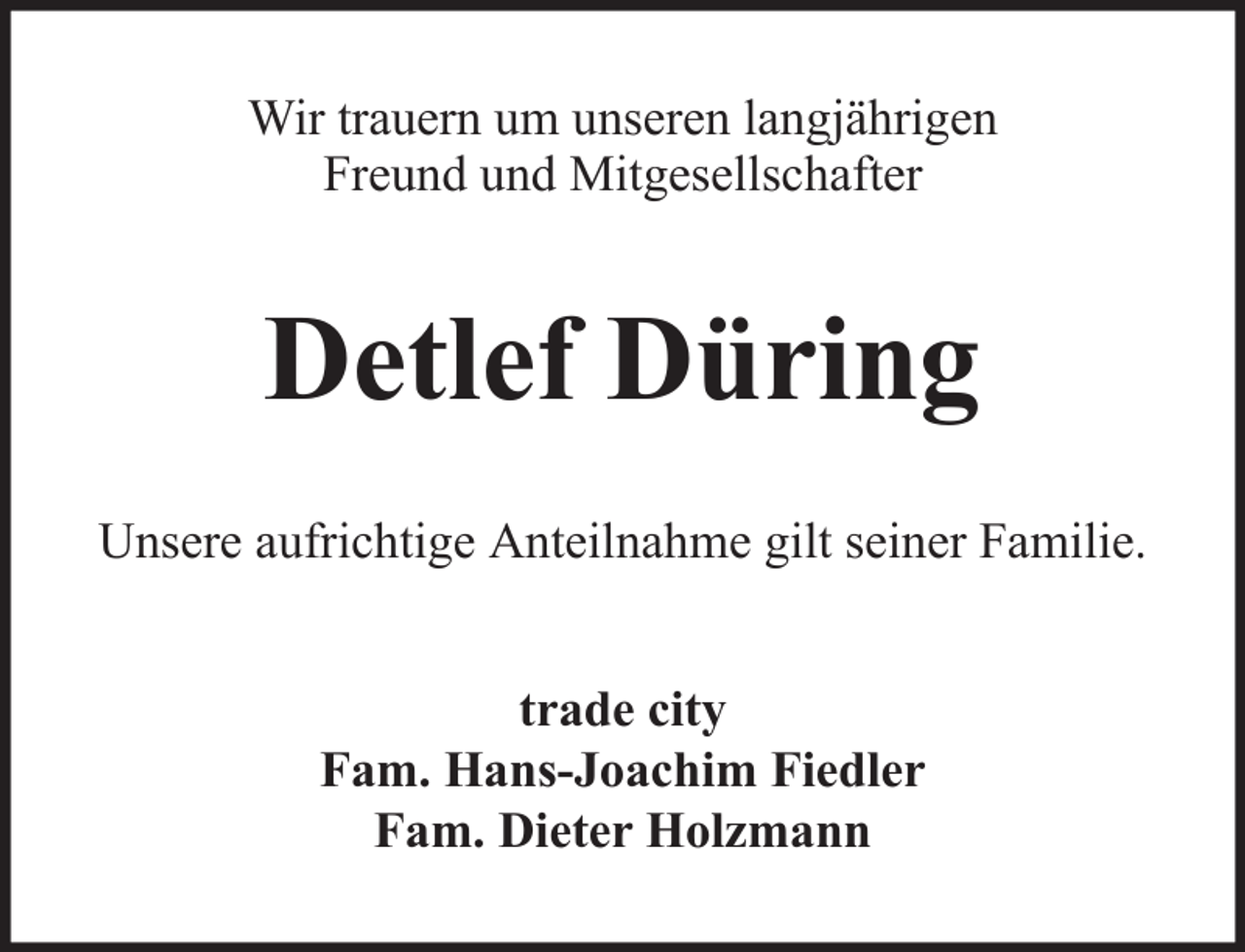 <p>Wir trauern um unseren langjährigen<br />Freund und Mitgesellschafter</p><p>Detlef Düring<br />Unsere aufrichtige Anteilnahme gilt seiner Familie.<br />trade city<br />Fam. Hans-Joachim Fiedler<br />Fam. Dieter Holzmann</p>