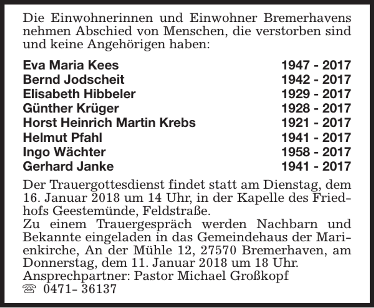 <p>Die Einwohnerinnen und Einwohner Bremerhavens<br />nehmen Abschied von Menschen, die verstorben sind<br />und keine Angehörigen haben:<br />Eva Maria Kees<br />1947 - 2017<br />Bernd Jodscheit<br />1942 - 2017<br />Elisabeth Hibbeler<br />1929 - 2017<br />Günther Krüger<br />1928 - 2017<br />Horst Heinrich Martin Krebs<br />1921 - 2017<br />Helmut Pfahl<br />1941 - 2017<br />Ingo Wächter<br />1958 - 2017<br />Gerhard Janke<br />1941 - 2017<br />Der Trauergottesdienst findet statt am Dienstag, dem<br />16. Januar 2018 um 14 Uhr, in der Kapelle des Friedhofs Geestemünde, Feldstraße.<br />Zu einem Trauergespräch werden Nachbarn und<br />Bekannte eingeladen in das Gemeindehaus der Marienkirche, An der Mühle 12, 27570 Bremerhaven, am<br />Donnerstag, dem 11. Januar 2018 um 18 Uhr.<br />Ansprechpartner: Pastor Michael Großkopf<br />s 0471- 36137</p>