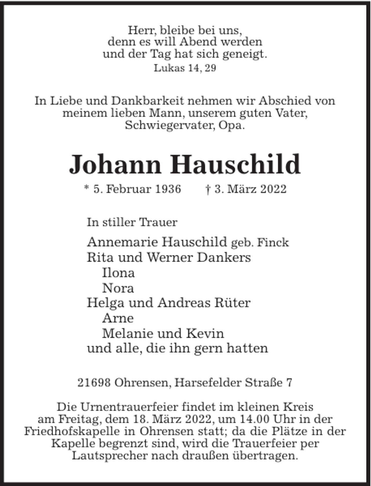 <p>Herr, bleibe bei uns,<br />denn es will Abend werden<br />und der Tag hat sich geneigt.<br />Lukas 14, 29</p><p>In Liebe und Dankbarkeit nehmen wir Abschied von<br />meinem lieben Mann, unserem guten Vater,<br />Schwiegervater, Opa.</p><p>Johann Hauschild<br />* 5. Februar 1936</p><p>† 3. März 2022</p><p>In stiller Trauer</p><p>Annemarie Hauschild geb. Finck<br />Rita und Werner Dankers<br />Ilona<br />Nora<br />Helga und Andreas Rüter<br />Arne<br />Melanie und Kevin<br />und alle, die ihn gern hatten<br />21698 Ohrensen, Harsefelder Straße 7<br />Die Urnentrauerfeier findet im kleinen Kreis<br />am Freitag, dem 18. März 2022, um 14.00 Uhr in der<br />Friedhofskapelle in Ohrensen statt; da die Plätze in der<br />Kapelle begrenzt sind, wird die Trauerfeier per<br />Lautsprecher nach draußen übertragen.</p>