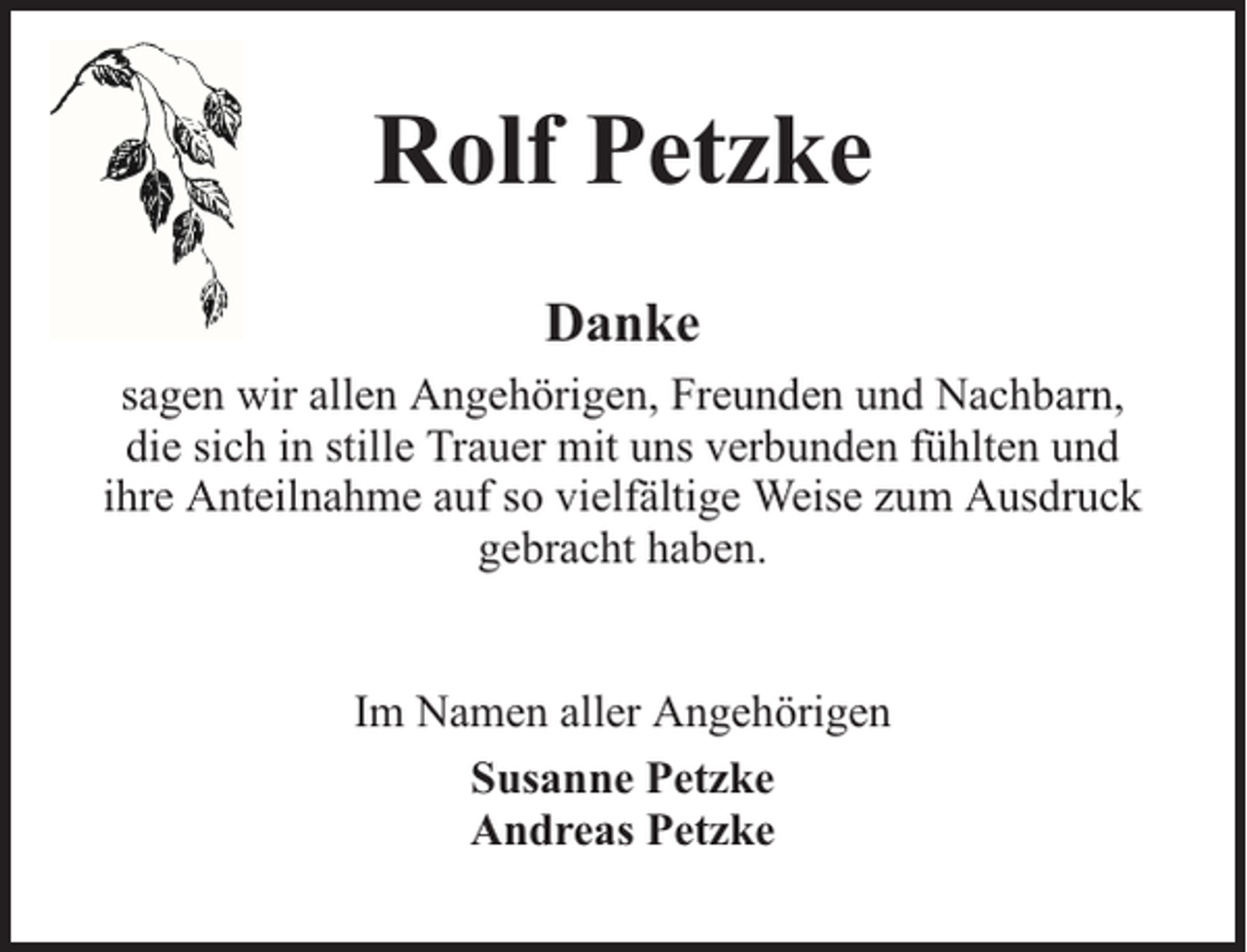 <p>Rolf Petzke<br />Danke<br />sagen wir allen Angehörigen, Freunden und Nachbarn,<br />die sich in stille Trauer mit uns verbunden fühlten und<br />ihre Anteilnahme auf so vielfältige Weise zum Ausdruck<br />gebracht haben.<br />Im Namen aller Angehörigen<br />Susanne Petzke<br />Andreas Petzke</p>