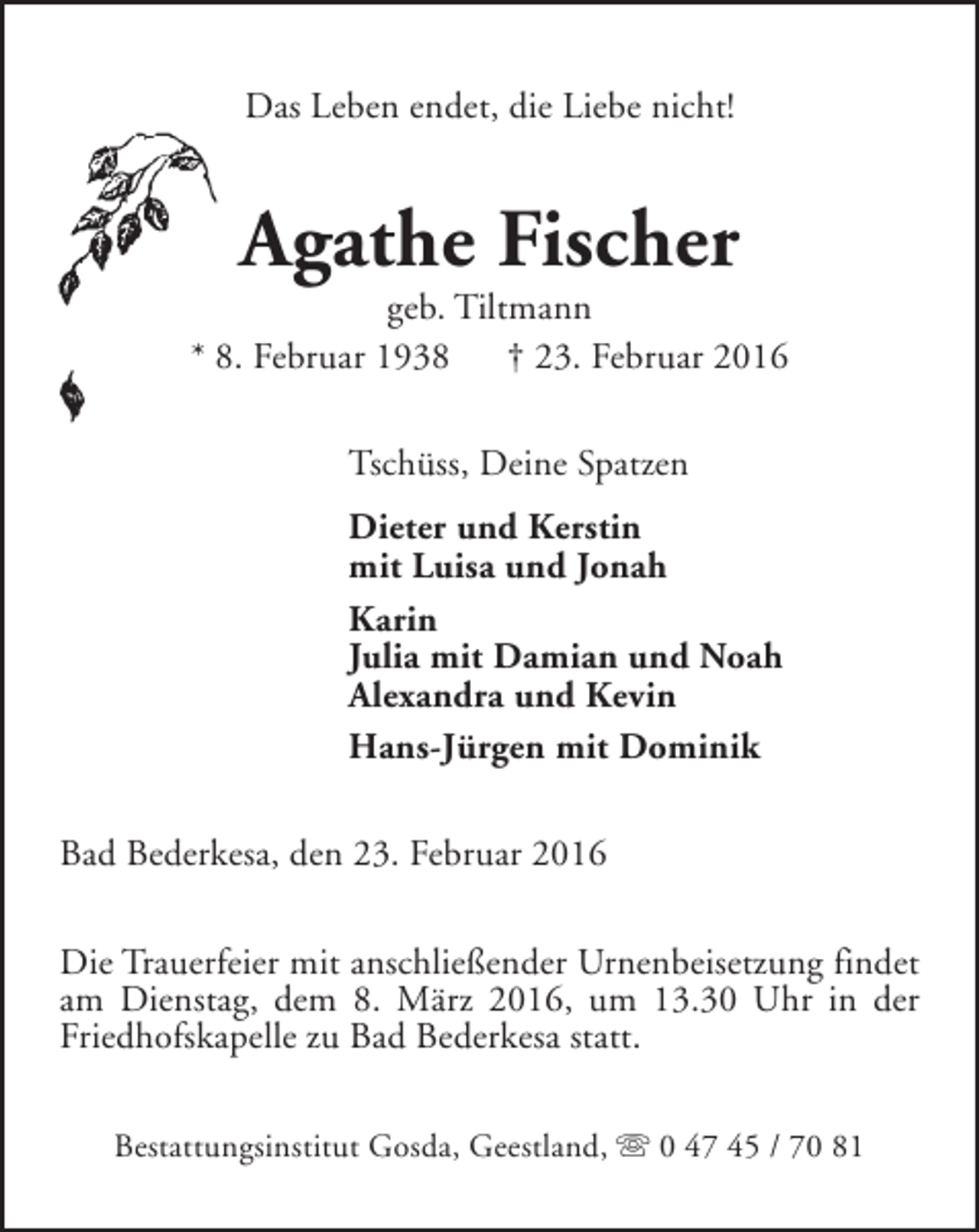 <p>Das Leben endet, die Liebe nicht!</p><p>Agathe Fischer</p><p>geb. Tiltmann<br />* 8. Februar 1938<br />† 23. Februar 2016<br />Tschüss, Deine Spatzen<br />Dieter und Kerstin<br />mit Luisa und Jonah<br />Karin<br />Julia mit Damian und Noah<br />Alexandra und Kevin<br />Hans-Jürgen mit Dominik<br />Bad Bederkesa, den 23. Februar 2016<br />Die Trauerfeier mit anschließender Urnenbeisetzung findet<br />am Dienstag, dem 8. März 2016, um 13.30 Uhr in der<br />Friedhofskapelle zu Bad Bederkesa statt.<br />Bestattungsinstitut Gosda, Geestland, s 0 47 45 / 70 81</p>