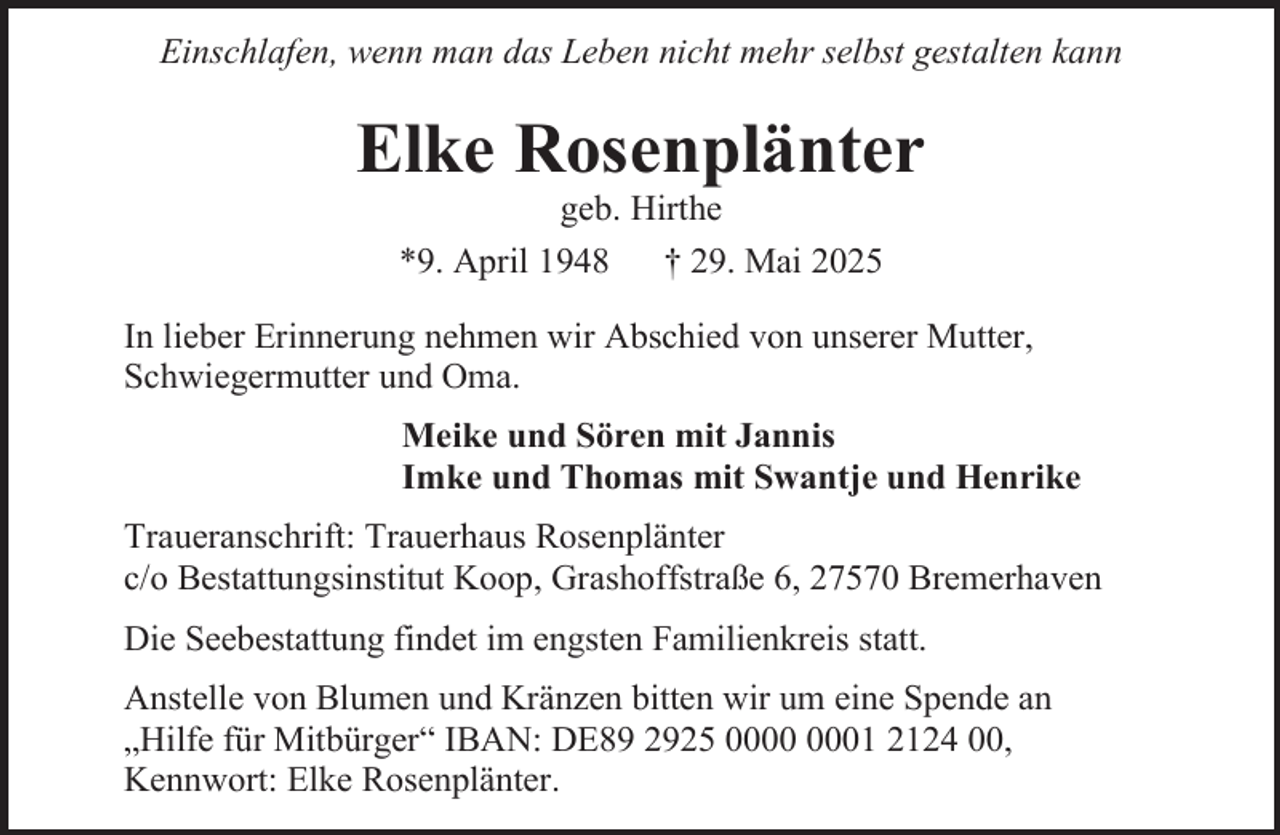 <p>Einschlafen, wenn man das Leben nicht mehr selbst gestalten kann</p><p>Elke Rosenplänter<br />geb. Hirthe<br />*9. April 1948<br />† 29. Mai 2025</p><p>In lieber Erinnerung nehmen wir Abschied von unserer Mutter,<br />Schwiegermutter und Oma.<br />Meike und Sören mit Jannis<br />Imke und Thomas mit Swantje und Henrike<br />Traueranschrift: Trauerhaus Rosenplänter<br />c/o Bestattungsinstitut Koop, Grashoffstraße 6, 27570 Bremerhaven<br />Die Seebestattung findet im engsten Familienkreis statt.<br />Anstelle von Blumen und Kränzen bitten wir um eine Spende an<br />„Hilfe für Mitbürger“ IBAN: DE89 2925 01 2124 00,<br />Kennwort: Elke Rosenplänter.</p>