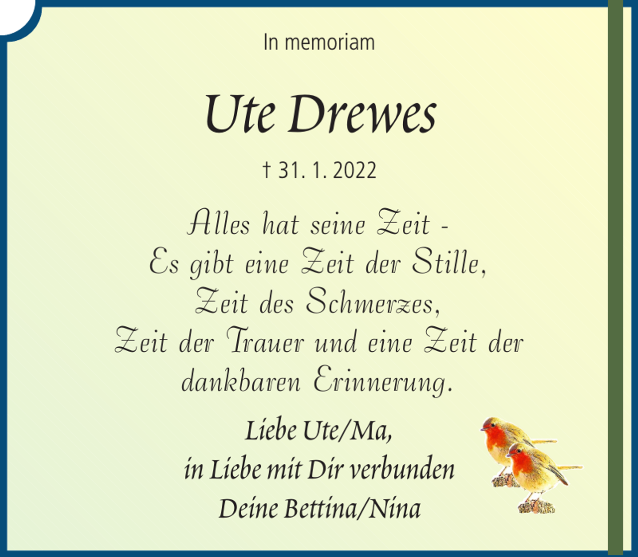 <p>In memoriam</p><p>Ute Drewes<br />† 31. 1. 2022</p><p>Alles hat seine Zeit Es gibt eine Zeit der Stille,<br />Zeit des Schmerzes,<br />Zeit der Trauer und eine Zeit der<br />dankbaren Erinnerung.<br />Liebe Ute/Ma,<br />in Liebe mit Dir verbunden<br />Deine Bettina/Nina</p>