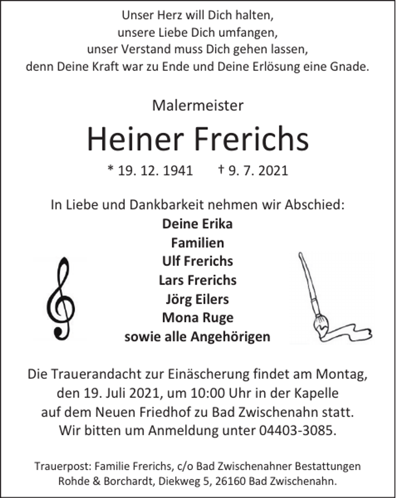 <p>Unser Herz will Dich halten,<br />unsere Liebe Dich umfangen,<br />unser Verstand muss Dich gehen lassen,<br />denn Deine Kraft war zu Ende und Deine Erlösung eine Gnade.</p><p>Malermeister</p><p>Heiner Frerichs<br />* 19. 12. 1941</p><p>† 9. 7. 2021</p><p>In Liebe und Dankbarkeit nehmen wir Abschied:<br />Deine Erika<br />Familien<br />Ulf Frerichs<br />Lars Frerichs<br />Jörg Eilers<br />Mona Ruge<br />sowie alle Angehörigen<br />Die Trauerandacht zur Einäscherung findet am Montag,<br />den 19. Juli 2021, um 10:00 Uhr in der Kapelle<br />auf dem Neuen Friedhof zu Bad Zwischenahn statt.<br />Wir bitten um Anmeldung unter 04403-3085.<br />Trauerpost: Familie Frerichs, c/o Bad Zwischenahner Bestattungen<br />Rohde &amp; Borchardt, Diekweg 5, 26160 Bad Zwischenahn.</p>