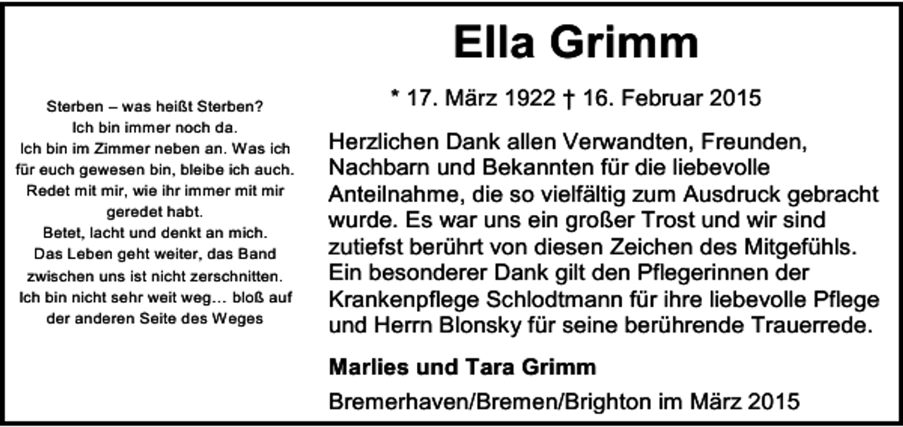 <p>Ella Grimm<br />Sterben – was heißt Sterben?<br />Ich bin immer noch da.<br />Ich bin im Zimmer neben an. Was ich<br />für euch gewesen bin, bleibe ich auch.<br />Redet mit mir, wie ihr immer mit mir<br />geredet habt.<br />Betet, lacht und denkt an mich.<br />Das Leben geht weiter, das Band<br />zwischen uns ist nicht zerschnitten.<br />Ich bin nicht sehr weit weg… bloß auf<br />der anderen Seite des Weges</p><p>* 17. März 1922 † 16. Februar 2015<br />Herzlichen Dank allen Verwandten, Freunden,<br />Nachbarn und Bekannten für die liebevolle<br />Anteilnahme, die so vielfältig zum Ausdruck gebracht<br />wurde. Es war uns ein großer Trost und wir sind<br />zutiefst berührt von diesen Zeichen des Mitgefühls.<br />Ein besonderer Dank gilt den Pflegerinnen der<br />Krankenpflege Schlodtmann für ihre liebevolle Pflege<br />und Herrn Blonsky für seine berührende Trauerrede.<br />Marlies und Tara Grimm<br />Bremerhaven/Bremen/Brighton im März 2015</p>
