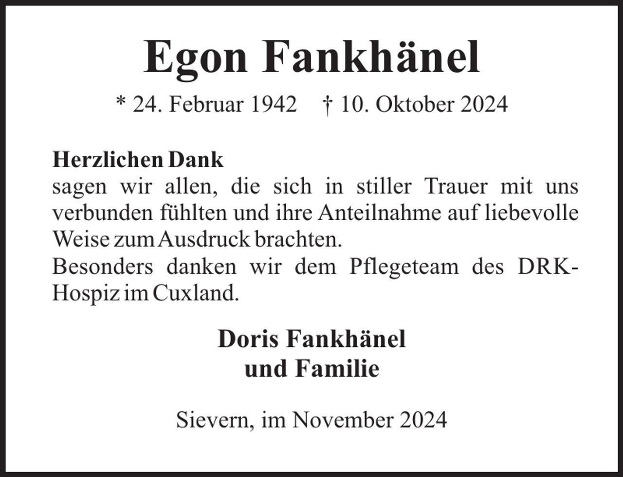 <p>Egon Fankhänel<br />* 24. Februar 1942</p><p>† 10. Oktober 2024</p><p>Herzlichen Dank<br />sagen wir allen, die sich in stiller Trauer mit uns<br />verbunden fühlten und ihre Anteilnahme auf liebevolle<br />Weise zumAusdruck brachten.<br />Besonders danken wir dem Pflegeteam des DRKHospiz im Cuxland.</p><p>Doris Fankhänel<br />und Familie<br />Sievern, im November 2024</p>