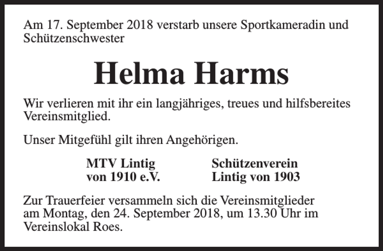 <p>Am 17. September 2018 verstarb unsere Sportkameradin und<br />Schützenschwester</p><p>Helma Harms</p><p>Wir verlieren mit ihr ein langjähriges, treues und hilfsbereites<br />Vereinsmitglied.<br />Unser Mitgefühl gilt ihren Angehörigen.<br />MTV Lintig<br />von 1910 e.V.</p><p>Schützenverein<br />Lintig von 1903</p><p>Zur Trauerfeier versammeln sich die Vereinsmitglieder<br />am Montag, den 24. September 2018, um 13.30 Uhr im<br />Vereinslokal Roes.</p>