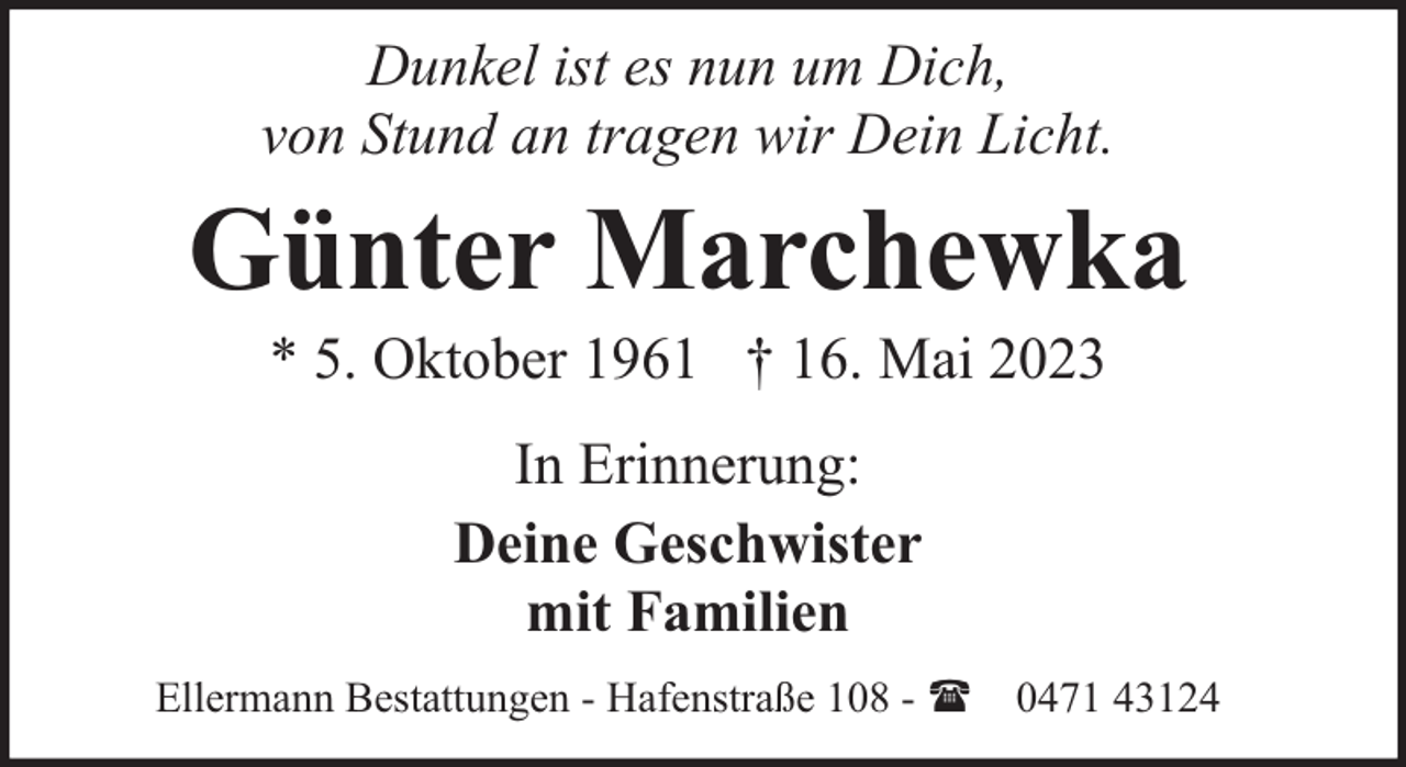 <p>Dunkel ist es nun um Dich,<br />von Stund an tragen wir Dein Licht.</p><p>Günter Marchewka<br />* 5. Oktober 1961 † 16. Mai 2023<br />In Erinnerung:<br />Deine Geschwister<br />mit Familien<br />Ellermann Bestattungen - Hafenstraße 108 - ( 0471 43124</p>