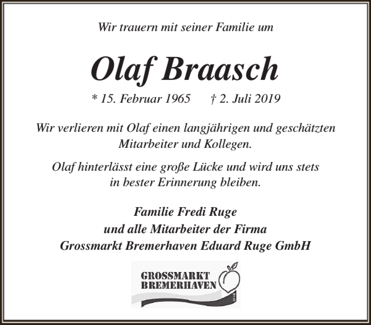 <p>Wir trauern mit seiner Familie um</p><p>Olaf Braasch</p><p>* 15. Februar 1965</p><p>† 2. Juli 2019</p><p>Wir verlieren mit Olaf einen langjährigen und geschätzten<br />Mitarbeiter und Kollegen.<br />Olaf hinterlässt eine große Lücke und wird uns stets<br />in bester Erinnerung bleiben.<br />Familie Fredi Ruge<br />und alle Mitarbeiter der Firma<br />Grossmarkt Bremerhaven Eduard Ruge GmbH</p>