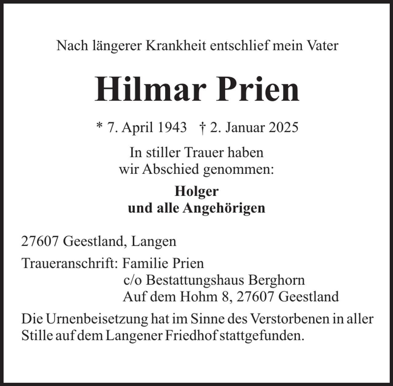 <p>Nach längerer Krankheit entschlief mein Vater</p><p>Hilmar Prien<br />* 7. April 1943 † 2. Januar 2025<br />In stiller Trauer haben<br />wir Abschied genommen:<br />Holger<br />und alle Angehörigen<br />27607 Geestland, Langen<br />Traueranschrift: Familie Prien<br />c/o Bestattungshaus Berghorn<br />Auf dem Hohm 8, 27607 Geestland<br />Die Urnenbeisetzung hat im Sinne des Verstorbenen in aller<br />Stille auf dem Langener Friedhof stattgefunden.</p>