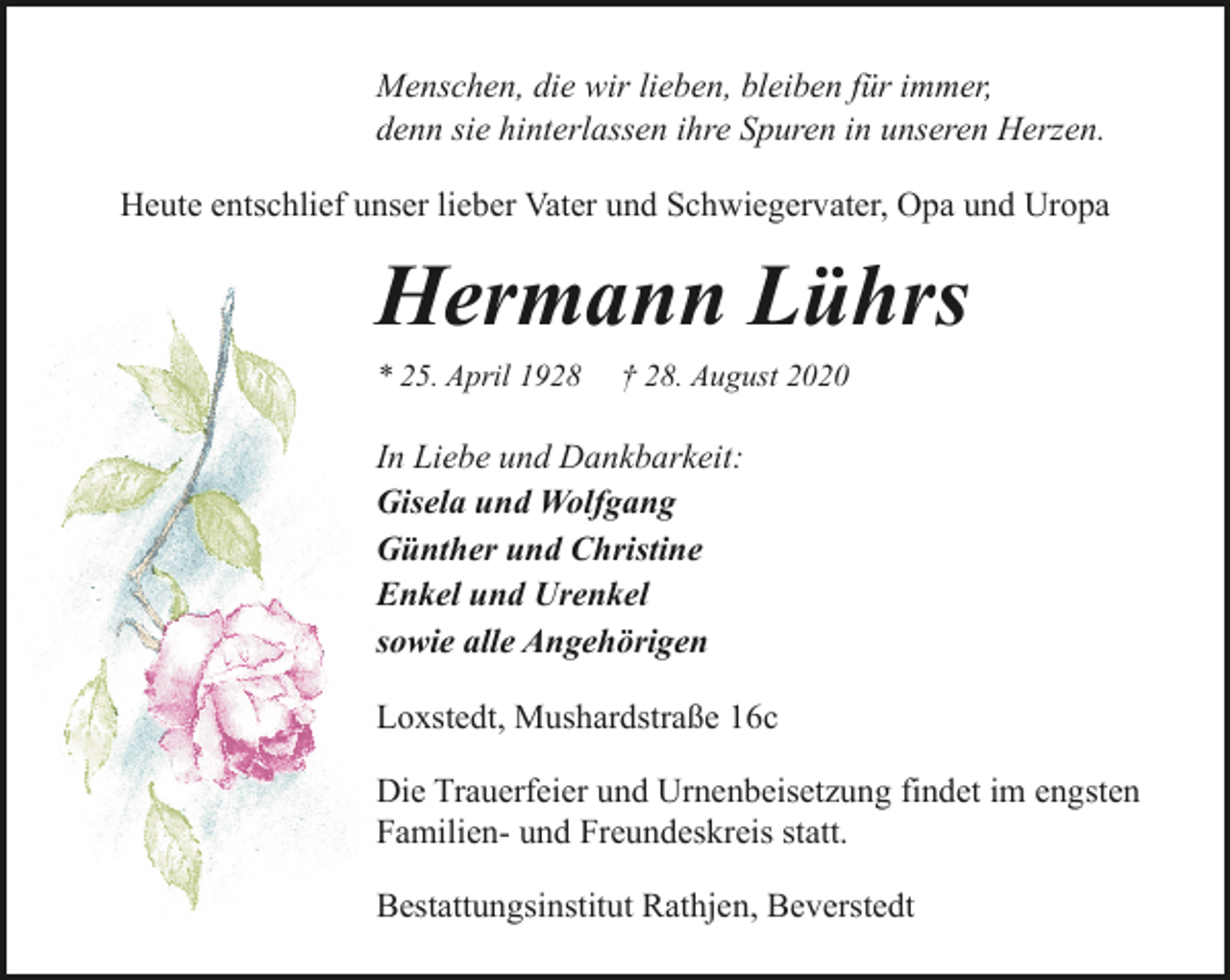 <p>Menschen, die wir lieben, bleiben für immer,<br />denn sie hinterlassen ihre Spuren in unseren Herzen.<br />Heute entschlief unser lieber Vater und Schwiegervater, Opa und Uropa</p><p>Hermann Lührs<br />* 25. April 1928</p><p>† 28. August 2020</p><p>In Liebe und Dankbarkeit:<br />Gisela und Wolfgang<br />Günther und Christine<br />Enkel und Urenkel<br />sowie alle Angehörigen<br />Loxstedt, Mushardstraße 16c<br />Die Trauerfeier und Urnenbeisetzung findet im engsten<br />Familien- und Freundeskreis statt.<br />Bestattungsinstitut Rathjen, Beverstedt</p>