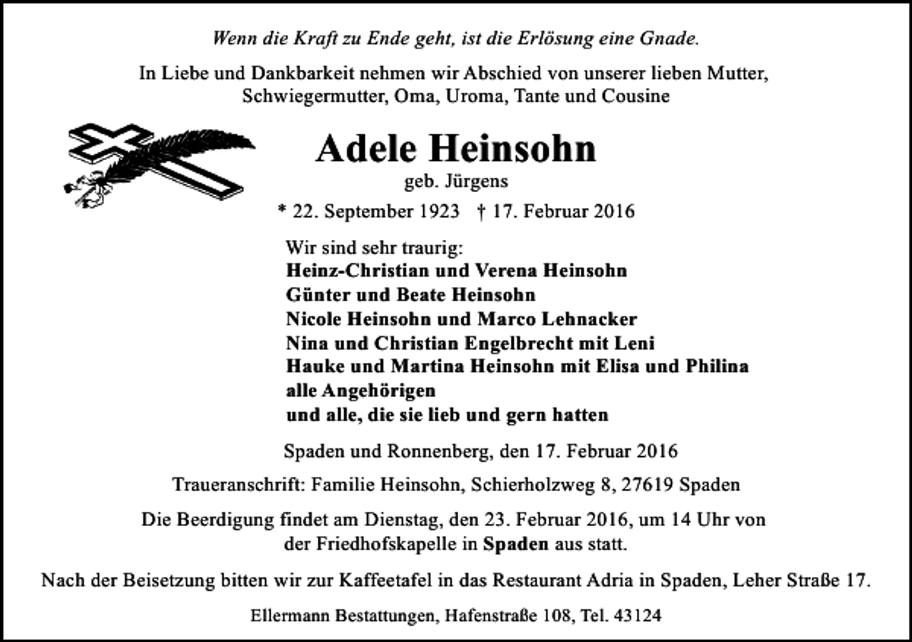 <p>Wenn die Kraft zu Ende geht, ist die Erlösung eine Gnade.<br />In Liebe und Dankbarkeit nehmen wir Abschied von unserer lieben Mutter,<br />Schwiegermutter, Oma, Uroma, Tante und Cousine</p><p>Adele Heinsohn</p><p>geb. Jürgens<br />* 22. September 1923 † 17. Februar 2016<br />Wir sind sehr traurig:<br />Heinz-Christian und Verena Heinsohn<br />Günter und Beate Heinsohn<br />Nicole Heinsohn und Marco Lehnacker<br />Nina und Christian Engelbrecht mit Leni<br />Hauke und Martina Heinsohn mit Elisa und Philina<br />alle Angehörigen<br />und alle, die sie lieb und gern hatten<br />Spaden und Ronnenberg, den 17. Februar 2016<br />Traueranschrift: Familie Heinsohn, Schierholzweg 8, 27619 Spaden<br />Die Beerdigung findet am Dienstag, den 23. Februar 2016, um 14 Uhr von<br />der Friedhofskapelle in Spaden aus statt.<br />Nach der Beisetzung bitten wir zur Kaffeetafel in das Restaurant Adria in Spaden, Leher Straße 17.<br />Ellermann Bestattungen, Hafenstraße 108, Tel. 43124</p>