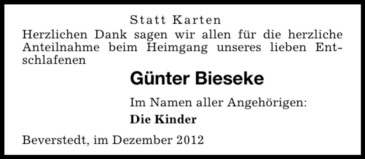 <p>S t a t t K a rt e n<br />Herzlichen Dank sagen wir allen für die herzliche<br />Anteilnahme beim Heimgang unseres lieben Entschlafenen</p><p>Günter Bieseke</p><p>Im Namen aller Angehörigen:<br />Die Kinder<br />Beverstedt, im Dezember 2012</p>