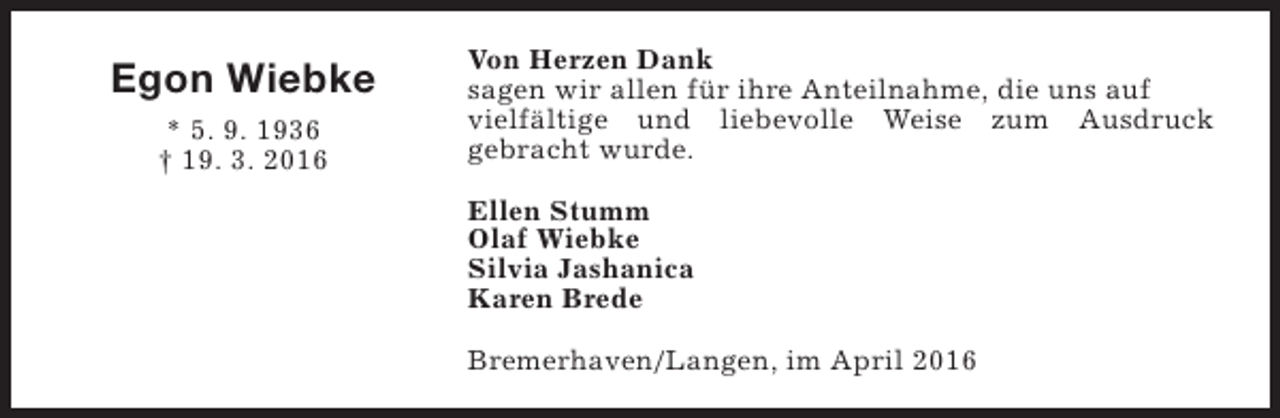 <p>Egon Wiebke<br />* 5. 9. 1936<br />† 19. 3. 2016</p><p>Von Herzen Dank<br />sagen wir allen für ihre Anteilnahme, die uns auf<br />vielfältige und liebevolle Weise zum Ausdruck<br />gebracht wurde.<br />Ellen Stumm<br />Olaf Wiebke<br />Silvia Jashanica<br />Karen Brede<br />Bremerhaven/Langen, im April 2016</p>