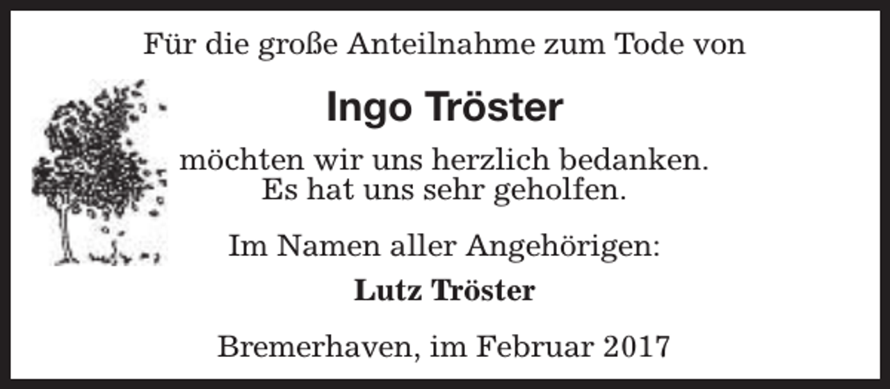<p>Für die große Anteilnahme zum Tode von</p><p>Ingo Tröster<br />möchten wir uns herzlich bedanken.<br />Es hat uns sehr geholfen.<br />Im Namen aller Angehörigen:<br />Lutz Tröster<br />Bremerhaven, im Februar 2017</p>