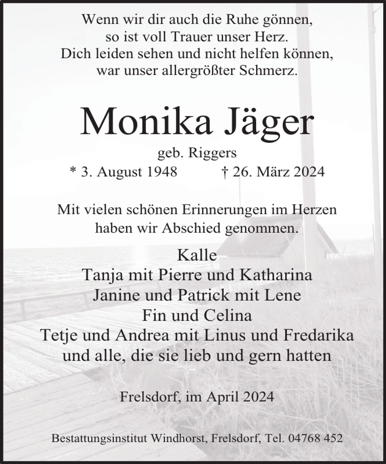 <p>Wenn wir dir auch die Ruhe gönnen,<br />so ist voll Trauer unser Herz.<br />Dich leiden sehen und nicht helfen können,<br />war unser allergrößter Schmerz.</p><p>Monika Jäger</p><p>geb. Riggers<br />* 3. August 1948<br />† 26. März 2024<br />Mit vielen schönen Erinnerungen im Herzen<br />haben wir Abschied genommen.</p><p>Kalle<br />Tanja mit Pierre und Katharina<br />Janine und Patrick mit Lene<br />Fin und Celina<br />Tetje und Andrea mit Linus und Fredarika<br />und alle, die sie lieb und gern hatten<br />Frelsdorf, im April 2024<br />Bestattungsinstitut Windhorst, Frelsdorf, Tel. 04768 452</p>