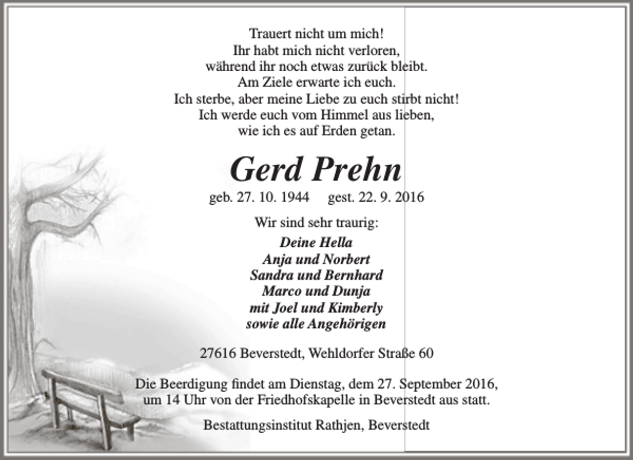 <p>Trauert nicht um mich!<br />Ihr habt mich nicht verloren,<br />während ihr noch etwas zurück bleibt.<br />Am Ziele erwarte ich euch.<br />Ich sterbe, aber meine Liebe zu euch stirbt nicht!<br />Ich werde euch vom Himmel aus lieben,<br />wie ich es auf Erden getan.</p><p>Gerd Prehn</p><p>geb. 27. 10. 1944</p><p>gest. 22. 9. 2016</p><p>Wir sind sehr traurig:<br />Deine Hella<br />Anja und Norbert<br />Sandra und Bernhard<br />Marco und Dunja<br />mit Joel und Kimberly<br />sowie alle Angehörigen<br />27616 Beverstedt, Wehldorfer Straße 60<br />Die Beerdigung findet am Dienstag, dem 27. September 2016,<br />um 14 Uhr von der Friedhofskapelle in Beverstedt aus statt.<br />Bestattungsinstitut Rathjen, Beverstedt</p>
