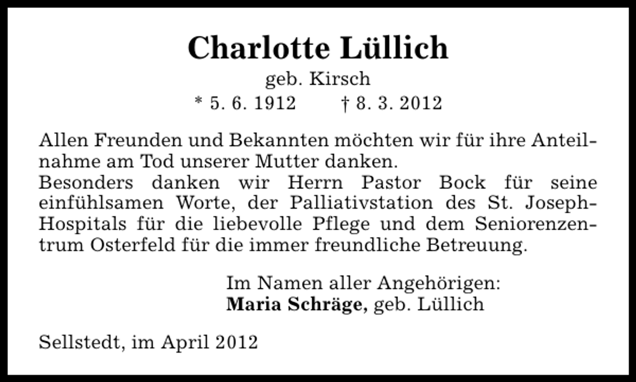 <p>Charlotte Lüllich<br />geb. Kirsch<br />* 5. 6. 1912<br />† 8. 3. 2012</p><p>Allen Freunden und Bekannten möchten wir für ihre Anteilnahme am Tod unserer Mutter danken.<br />Besonders danken wir Herrn Pastor Bock für seine<br />einfühlsamen Worte, der Palliativstation des St. JosephHospitals für die liebevolle Pflege und dem Seniorenzentrum Osterfeld für die immer freundliche Betreuung.<br />Im Namen aller Angehörigen:<br />Maria Schräge, geb. Lüllich<br />Sellstedt, im April 2012</p>