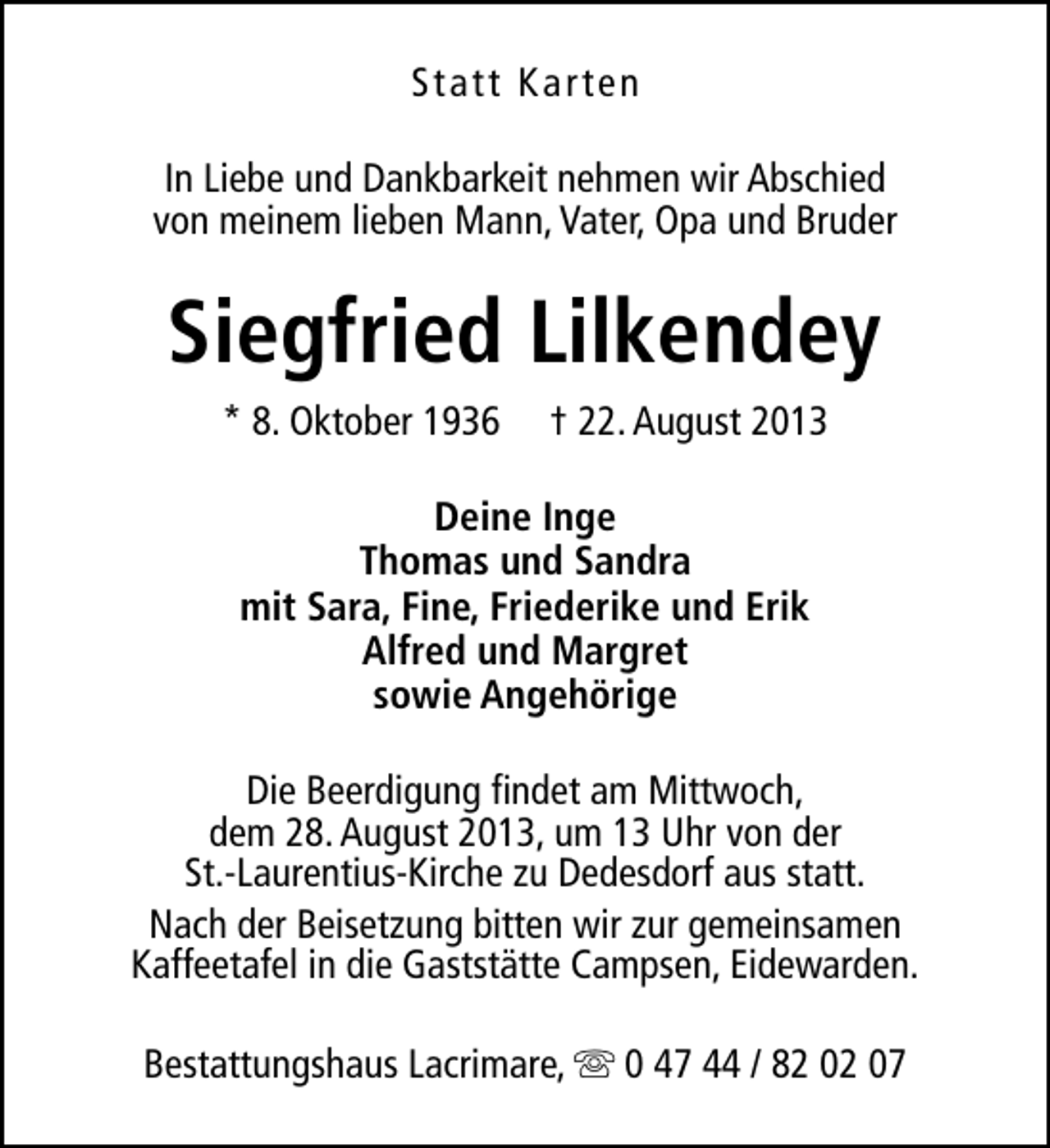 <p>Statt Karten<br />In Liebe und Dankbarkeit nehmen wir Abschied<br />von meinem lieben Mann, Vater, Opa und Bruder</p><p>Siegfried Lilkendey<br />* 8. Oktober 1936</p><p>† 22. August 2013</p><p>Deine Inge<br />Thomas und Sandra<br />mit Sara, Fine, Friederike und Erik<br />Alfred und Margret<br />sowie Angehörige<br />Die Beerdigung findet am Mittwoch,<br />dem 28. August 2013, um 13 Uhr von der<br />St.-Laurentius-Kirche zu Dedesdorf aus statt.<br />Nach der Beisetzung bitten wir zur gemeinsamen<br />Kaffeetafel in die Gaststätte Campsen, Eidewarden.<br />Bestattungshaus Lacrimare, s 0 47 44 / 82 02 07</p>