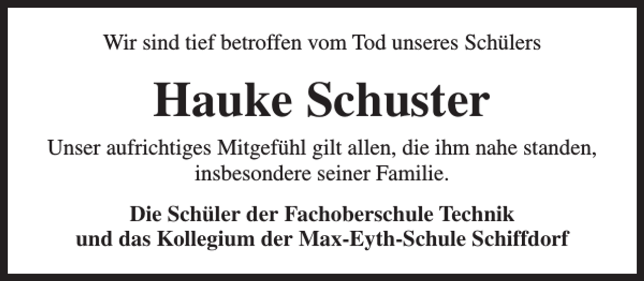 <p>Wir sind tief betroffen vom Tod unseres Schülers</p><p>Hauke Schuster<br />Unser aufrichtiges Mitgefühl gilt allen, die ihm nahe standen,<br />insbesondere seiner Familie.<br />Die Schüler der Fachoberschule Technik<br />und das Kollegium der Max-Eyth-Schule Schiffdorf</p>
