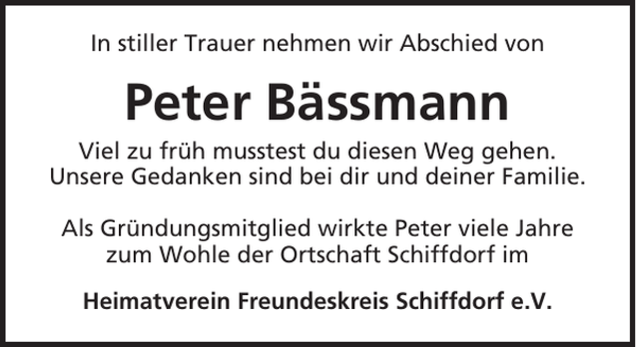 <p>In stiller Trauer nehmen wir Abschied von</p><p>Peter Bässmann<br />Viel zu früh musstest du diesen Weg gehen.<br />Unsere Gedanken sind bei dir und deiner Familie.<br />Als Gründungsmitglied wirkte Peter viele Jahre<br />zum Wohle der Ortschaft Schiffdorf im<br />Heimatverein Freundeskreis Schiffdorf e.V.</p>