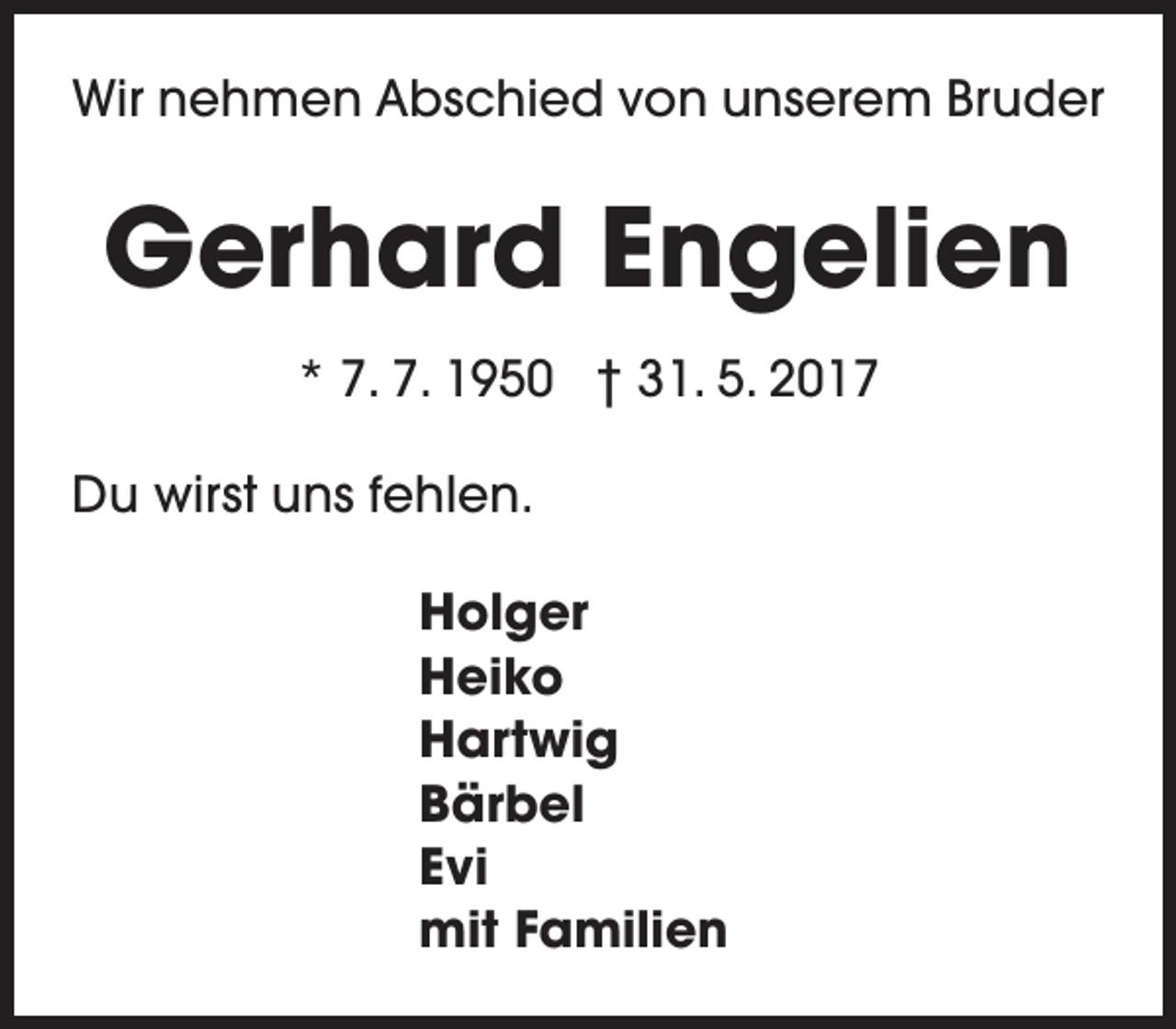 <p>Wir nehmen Abschied von unserem Bruder</p><p>Gerhard Engelien<br />* 7. 7. 1950 † 31. 5. 2017<br />Du wirst uns fehlen.<br />Holger<br />Heiko<br />Hartwig<br />Bärbel<br />Evi<br />mit Familien</p>