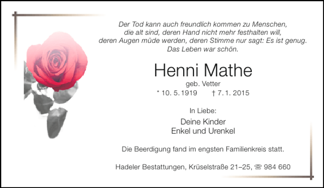 <p>Der Tod kann auch freundlich kommen zu Menschen,<br />die alt sind, deren Hand nicht mehr festhalten will,<br />deren Augen müde werden, deren Stimme nur sagt: Es ist genug.<br />Das Leben war schön.</p><p>Henni Mathe<br />geb. Vetter<br />* 10. 5. 1919<br />† 7. 1. 2015<br />In Liebe:</p><p>Deine Kinder<br />Enkel und Urenkel<br />Die Beerdigung fand im engsten Familienkreis statt.<br />Hadeler Bestattungen, Krüselstraße 21–25,  984 660</p>